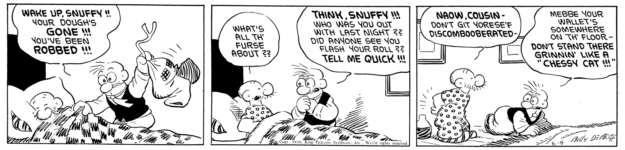 Illustration OCR: WAKE UPSNUFFY ! YOUR DOUGH'S GONE ! YOU'VE BEEN ROBBED ! THINKSNUFFY !! WHO WAS YOU OUT WITH LAST NIGHT ?? DID ANYONE SEE YOU FLASH YOUR ROLL ?? TELL ME QUICK ! MEBBE YOUR WALLET'S SOMEWHERE ON TH' FLOOR- DON'T STAND THERE GRINNIN' LIKE A "CHESSY CAT !" NAOWCOUSIN- DON'T GIT YORESE'F DISCOMBOOBERATED- WHAT'S ALL TH FURSE ABOUT ?? Blly D2 A Werlo gle King Features S WAKE UPSNUFFY ! YOUR DOUGH'S GONE ! YOU'VE BEEN ROBBED ! THINKSNUFFY !! WHO WAS YOU OUT WITH LAST NIGHT ?? DID ANYONE SEE YOU FLASH YOUR ROLL ?? TELL ME QUICK ! MEBBE YOUR WALLET'S SOMEWHERE ON TH' FLOOR- DON'T STAND THERE GRINNIN' LIKE A "CHESSY CAT !" NAOWCOUSIN- DON'T GIT YORESE'F DISCOMBOOBERATED- WHAT'S ALL TH FURSE ABOUT ?? Blly D2 A Werlo gle King Features S