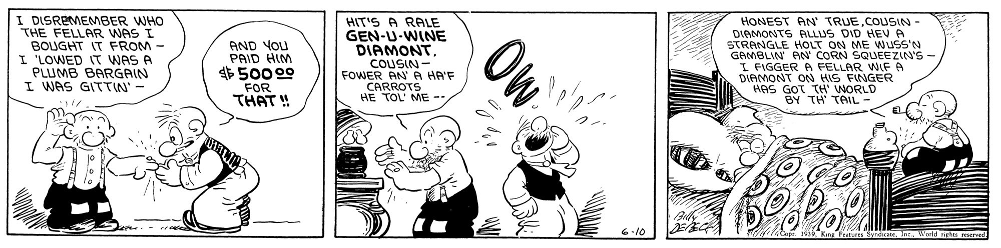 Monochrome OCR: I DISREMEMBER WHO THE FELLAR WAS I BOUGHT IT FROM - I 'LOWED IT WAS A PLUMB BARGAIN I WAS GITTIN' - HIT'S A RALE GEN-U-WINE DIAMONT. Ow HONEST AN' TRUECOUSIN- DIAMONTS ALLUS DID HEV A STRANGLE HOLT ON ME Wuss'N GAMBLIN AN' CORN SQUEEZIN'S - I FIGGER A FELLAR WIF A DIAMONT ON HIS FINGER HAS GOT TH WORLD BY TH TAIL- AND YOU PAID HIM $500 00 COUSIN - FOWER AN A HA'F CARROTS HE TOL' ME -- FOR THAT ! 6-10 Syndcate. In World rirhts reserved I DISREMEMBER WHO THE FELLAR WAS I BOUGHT IT FROM - I 'LOWED IT WAS A PLUMB BARGAIN I WAS GITTIN' - HIT'S A RALE GEN-U-WINE DIAMONT. Ow HONEST AN' TRUECOUSIN- DIAMONTS ALLUS DID HEV A STRANGLE HOLT ON ME Wuss'N GAMBLIN AN' CORN SQUEEZIN'S - I FIGGER A FELLAR WIF A DIAMONT ON HIS FINGER HAS GOT TH WORLD BY TH TAIL- AND YOU PAID HIM $500 00 COUSIN - FOWER AN A HA'F CARROTS HE TOL' ME -- FOR THAT ! 6-10 Syndcate. In World rirhts reserved