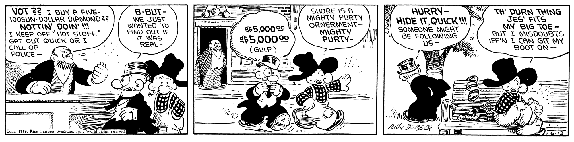 Art OCR: VOT ?? 1 BUY A FIVE- TOOSUN- DOLLAR DIAMOND 3? NOTTIN DOIN' !! I KEEP OFF "HOT STOFF" GAT OUT QUICK OR I CALL OP POLICE - HURRY- B-BUT- WE JUST WANTED TO FIND OUT IF IT WAS REAL- SHORE IS A MIGHTY PURTY ORNERMENT- MIGHTY PURTY- HIDE ITQUICK ! SOMEONE MGHT BE FOLLOWING US- TH' DURN THING JES FITS MY BIG TOE - BUT I MISDOUBTS IFF'N I CAN GIT MY BOOT ON - $500009 1$500000 (GULP ) Arlly DEEC Cop 1939World ngtes reserved. VOT ?? 1 BUY A FIVE- TOOSUN- DOLLAR DIAMOND 3? NOTTIN DOIN' !! I KEEP OFF "HOT STOFF" GAT OUT QUICK OR I CALL OP POLICE - HURRY- B-BUT- WE JUST WANTED TO FIND OUT IF IT WAS REAL- SHORE IS A MIGHTY PURTY ORNERMENT- MIGHTY PURTY- HIDE ITQUICK ! SOMEONE MGHT BE FOLLOWING US- TH' DURN THING JES FITS MY BIG TOE - BUT I MISDOUBTS IFF'N I CAN GIT MY BOOT ON - $500009 1$500000 (GULP ) Arlly DEEC Cop 1939King Fraturrs SyndicateWorld ngtes reserved.