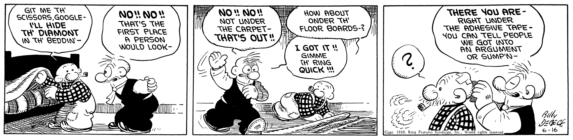 Art OCR: GIT ME TH' SCISSORSGOOGLE- I'LL HIDE TH DIAMONT IN TH BEDDIN'- NO!! NO ! HoW ABOUT ONDER TH' FLOOR BOARDS-? THAT'S THE FIRST PLACE A PERSON WOULD LOOK- NO ! NO! NOT UNDER THE CARPET- THAT'S OUT ! THERE YOU ARE- RIGHT UNDER THE ADHESIVE TAPE- You CAN TELL PEOPLE WE GOT (NTO AN ARGUMENT OR SUMP'N- I GOT IT ! GIMME TH RING QUICK ! Buly DEECH 6- 16 GIT ME TH' SCISSORSGOOGLE- I'LL HIDE TH DIAMONT IN TH BEDDIN'- NO!! NO ! HoW ABOUT ONDER TH' FLOOR BOARDS-? THAT'S THE FIRST PLACE A PERSON WOULD LOOK- NO ! NO! NOT UNDER THE CARPET- THAT'S OUT ! THERE YOU ARE- RIGHT UNDER THE ADHESIVE TAPE- You CAN TELL PEOPLE WE GOT (NTO AN ARGUMENT OR SUMP'N- I GOT IT ! GIMME TH RING QUICK ! Buly DEECH 6- 16