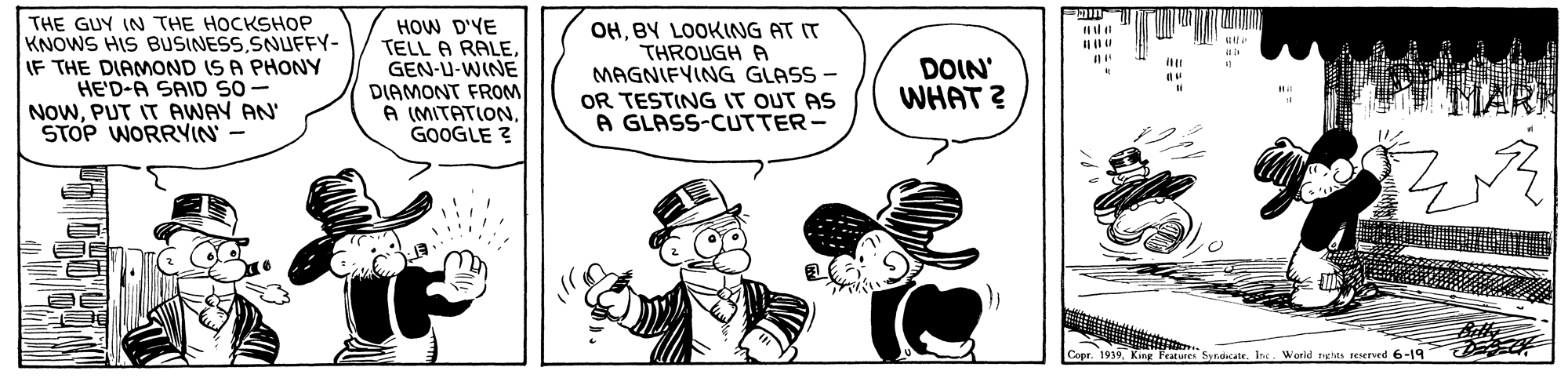 Rectangle OCR: THE GUY IN THE HOCKSHOP KNOWS HIS BUSINESSSNUFFY- IF THE DIAMOND IS A PHONY HE'D-A SAID SO - NOWPUT IT AWAY AN' STOP WORRYIN - HOW D'YE TELL A RALEGEN-U-WINE DIAMONT FROM A (MITATIONGOOGLE ? OHBY LOOKING AT IT THROUGH A MAGNIFYING GLASS - OR TESTING IT OUT AS A GLASS-CUTTER- DOIN' WHAT ? Conr. 1919Inc. World nga reerved 6-19 ? THE GUY IN THE HOCKSHOP KNOWS HIS BUSINESSSNUFFY- IF THE DIAMOND IS A PHONY HE'D-A SAID SO - NOWPUT IT AWAY AN' STOP WORRYIN - HOW D'YE TELL A RALEGEN-U-WINE DIAMONT FROM A (MITATIONGOOGLE ? OHBY LOOKING AT IT THROUGH A MAGNIFYING GLASS - OR TESTING IT OUT AS A GLASS-CUTTER- DOIN' WHAT ? Conr. 1919King Features SndicateInc. World nga reerved 6-19 ?