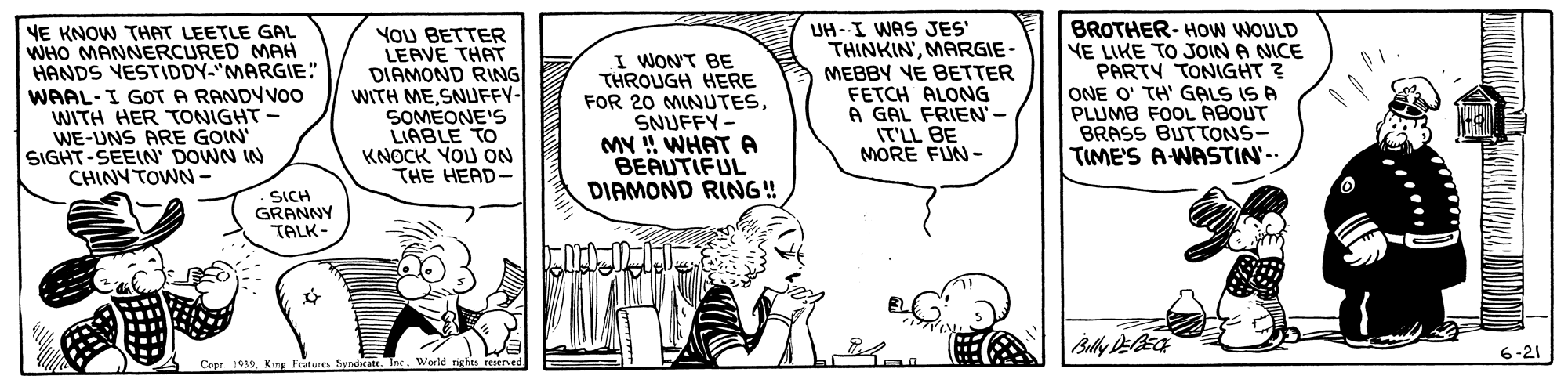 Art OCR: YoU BETTER LEAVE THAT DIAMOND RING WITH ME SNUFFY- SOMEONE'S LIABLE TO KNOCK YOU ON THE HEAD- UH-I WAS JES' THINKINMARGIE- MEBBY VE BETTER FETCH ALONG A GAL FRIEN'- IT'LL BE MORE FUN- BROTHER- HOW WOULD VE LIKE TO JOIN A NICE PARTY TONIGHT ? ONE O' TH' GALS IS A PLUMB FOOL ABOUT BRASS BUTTONS- TIME'S A-WASTIN. VE KNOW THAT LEETLE GAL WHO MANNERCURED MAH HANDS VESTIDDY-"MARGIE" WAAL-I GOT A RANDYVO0 WITH HER TONIGHT WE-UNS ARE GOIN SIGHT-SEEIN DOWN IN CHINYTOWN - I WON'T BE THROUGH HERE FOR 20 MINUTESSNUFFY- MY !! WHATA BEAUTIFUL DIAMOND RING! SICH GRANNY TALK- 6-21 Cepr 1039King Feutures Syrdcate. YoU BETTER LEAVE THAT DIAMOND RING WITH ME SNUFFY- SOMEONE'S LIABLE TO KNOCK YOU ON THE HEAD- UH-I WAS JES' THINKINMARGIE- MEBBY VE BETTER FETCH ALONG A GAL FRIEN'- IT'LL BE MORE FUN- BROTHER- HOW WOULD VE LIKE TO JOIN A NICE PARTY TONIGHT ? ONE O' TH' GALS IS A PLUMB FOOL ABOUT BRASS BUTTONS- TIME'S A-WASTIN. VE KNOW THAT LEETLE GAL WHO MANNERCURED MAH HANDS VESTIDDY-"MARGIE" WAAL-I GOT A RANDYVO0 WITH HER TONIGHT WE-UNS ARE GOIN SIGHT-SEEIN DOWN IN CHINYTOWN - I WON'T BE THROUGH HERE FOR 20 MINUTESSNUFFY- MY !! WHATA BEAUTIFUL DIAMOND RING! SICH GRANNY TALK- 6-21 Cepr 1039King Feutures Syrdcate.