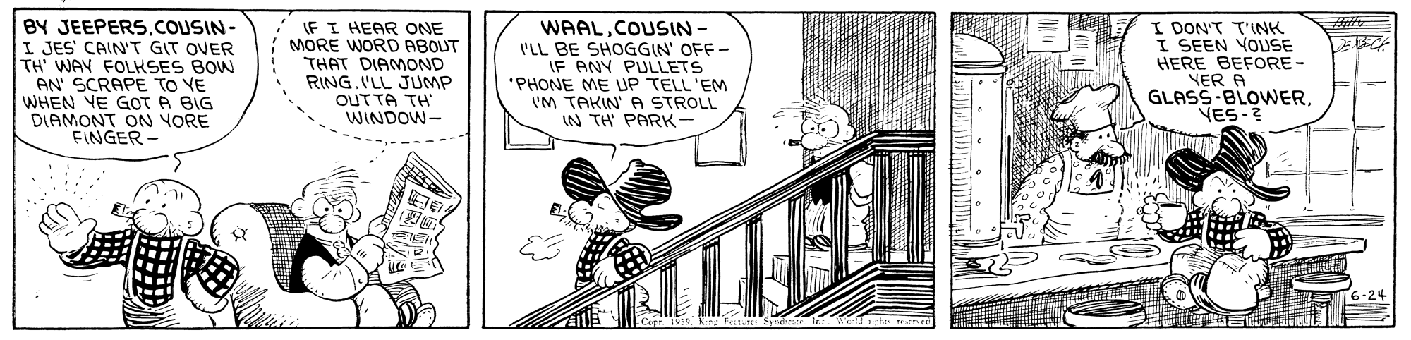 Illustration OCR: BY JEEPERS.COUSIN- I JES' CAIN'T GIT OVER TH' WAY FOLKSES BOW AN' SCRAPE TO VE WHEN VE GOT A BIG DIAMONT ON YORE FINGER - IF I HEAR ONE MORE WORD ABOUT THAT DIAMOND RING.'LL JUMP OUTTA TH WINDOW- WAALCOUSIN- I'LL BE SHOGGIN' OFF - IF ANY PULLETS 'PHONE ME UP TELL'EM VM TAKIN' A STROLL IN TH PARK- I DON'T T'INK I SEEN VOUSE HERE BEFORE - NER A GLASS-BLOWERVES-? ? BY JEEPERS.COUSIN- I JES' CAIN'T GIT OVER TH' WAY FOLKSES BOW AN' SCRAPE TO VE WHEN VE GOT A BIG DIAMONT ON YORE FINGER - IF I HEAR ONE MORE WORD ABOUT THAT DIAMOND RING.'LL JUMP OUTTA TH WINDOW- WAALCOUSIN- I'LL BE SHOGGIN' OFF - IF ANY PULLETS 'PHONE ME UP TELL'EM VM TAKIN' A STROLL IN TH PARK- I DON'T T'INK I SEEN VOUSE HERE BEFORE - NER A GLASS-BLOWERVES-? ?