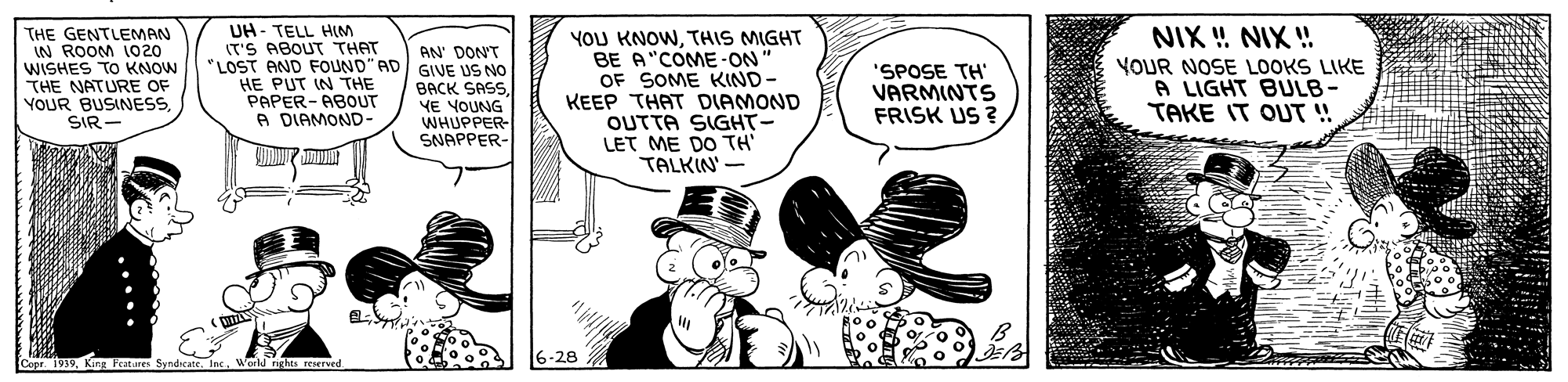 Pollinator OCR: THE GENTLEMAN IN ROOM 1020 WISHES TO KNOW THE NATURE OF YOUR BUSINESSSIR- UH- TELL HLM IT'S ABOUT THAT "LOST AND FOUND"AC HE PUT IN THE PAPER- ABOUT A DIAMOND- YOU KNOWTHIS MIGHT BE A"COME -ON" OF SOME KIND- KEEP THAT DIAMOND OUTTA SIGHT- LET ME DO TH TALKIN' - NIX ! NIX ! AN' DON'T GIVE US NO BACK SASSYE YOUNG WHUPPER- SNAPPER- 'SPOSE TH VARMINTS FRISK US ? YOUR NOSE LOOKS LIKE A LIGHT BULB- TAKE IT OUT ! Cope 1939Kg F 6-28 World ..... THE GENTLEMAN IN ROOM 1020 WISHES TO KNOW THE NATURE OF YOUR BUSINESSSIR- UH- TELL HLM IT'S ABOUT THAT "LOST AND FOUND"AC HE PUT IN THE PAPER- ABOUT A DIAMOND- YOU KNOWTHIS MIGHT BE A"COME -ON" OF SOME KIND- KEEP THAT DIAMOND OUTTA SIGHT- LET ME DO TH TALKIN' - NIX ! NIX ! AN' DON'T GIVE US NO BACK SASSYE YOUNG WHUPPER- SNAPPER- 'SPOSE TH VARMINTS FRISK US ? YOUR NOSE LOOKS LIKE A LIGHT BULB- TAKE IT OUT ! Cope 1939Kg F 6-28 World .....