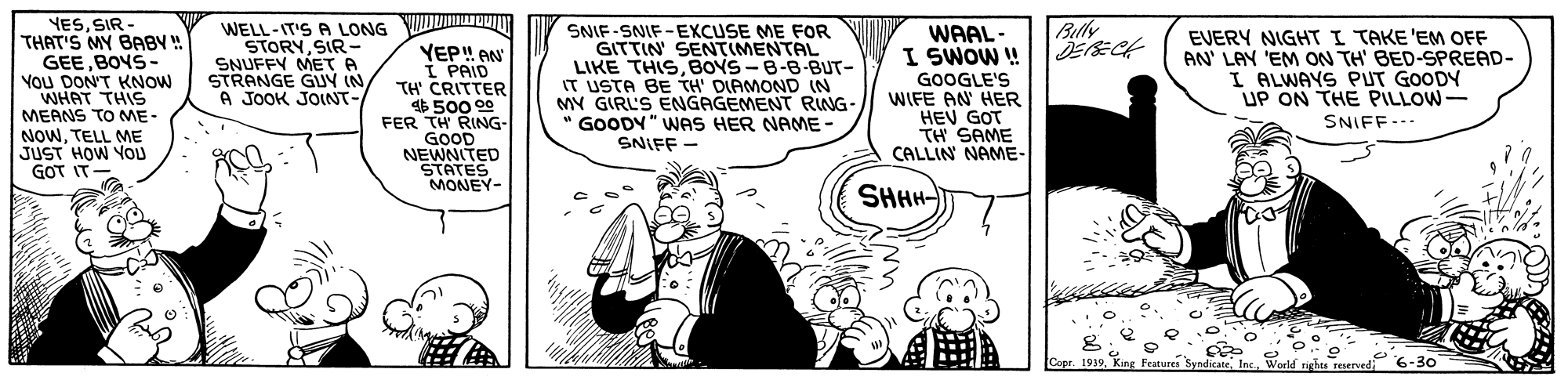 Comic book OCR: YES. SIR THAT'S MY BABY ! GEEBOYS- You DON'T KNOW WHAT THIS MEANS TO ME- NOWTELL ME JUST HOW YOU GOT IT WELL-IT'S A LONG STORYSIR - SNUFFY ME?A STRANGE GUV (N A JOOK JONT- Belly SNIF-SNIF-EXCUSE ME FOR GITTIN SENTIMENTAL LIKE THISBOYS-B-8-BUT- IT USTA BE TH' DIAMOND (N MY GIRL'S ENGAGEMENT RING- " GOODY" WAS HER NAE- SNIFF - WAAL- I SWOW ! EVERY NIGHT I TAKE 'EM OFF AN' LAY 'EM ON TH' BED-SPREAD- I ALWAYS PUT GOODY UP ON THE PILLOW- YEP! AN I PAID TH' CRITTER $500 00 FER TH RING- GOOD NEWNITED STATES MONEY- GOOGLE'S WIFE AN HER HEV GOT TH SAME CALLIN NAME- SNIFF-.. SHHH- Copr. 1939World nghes reservedi YES. SIR THAT'S MY BABY ! GEEBOYS- You DON'T KNOW WHAT THIS MEANS TO ME- NOWTELL ME JUST HOW YOU GOT IT WELL-IT'S A LONG STORYSIR - SNUFFY ME ? A STRANGE GUV (N A JOOK JONT- Belly SNIF-SNIF-EXCUSE ME FOR GITTIN SENTIMENTAL LIKE THISBOYS-B-8-BUT- IT USTA BE TH' DIAMOND (N MY GIRL'S ENGAGEMENT RING- " GOODY" WAS HER NAE- SNIFF - WAAL- I SWOW ! EVERY NIGHT I TAKE 'EM OFF AN' LAY 'EM ON TH' BED-SPREAD- I ALWAYS PUT GOODY UP ON THE PILLOW- YEP! AN I PAID TH' CRITTER $500 00 FER TH RING- GOOD NEWNITED STATES MONEY- GOOGLE'S WIFE AN HER HEV GOT TH SAME CALLIN NAME- SNIFF-.. SHHH- Copr. 1939King Features SyndicateWorld nghes reservedi