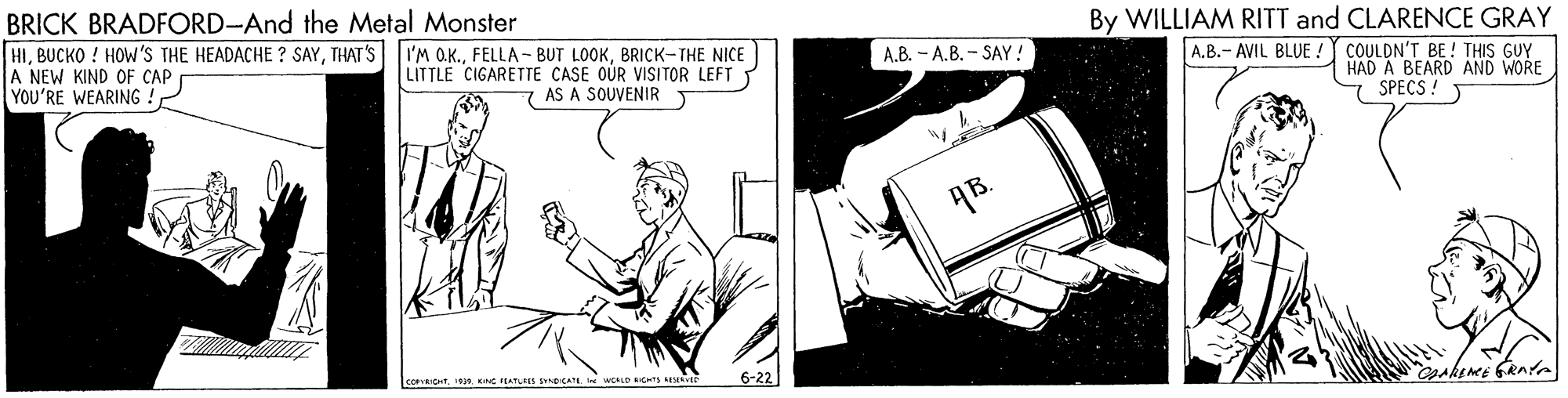 Line art OCR: By WILLIAM RITT and CLARENCE GRAY BRICK BRADFORD-And the Metal Monster HIBRICK-THE NICE A NEW KIND OF CAP YOU'RE WEARING !A.B.- AVIL BLUE ! COULDN'T BE ! THIS GUY HAD A BEARD AND WORE SPECS! A.B. - A.B. - SAY! LITTLE CIGARETTE CASE OUR VISITOR LEFT T 7 AS A SOUVENIR COPRICHT Kne rEATLEIS SND CA wee ROS S 6-22 By WILLIAM RITT and CLARENCE GRAY BRICK BRADFORD-And the Metal Monster HIBUCKO ! HOW'S THE HEADACHE ? SAYTHAT'S I'M QK.FELLA - BUT LOOKBRICK-THE NICE A NEW KIND OF CAP YOU'RE WEARING !A.B.- AVIL BLUE ! COULDN'T BE ! THIS GUY HAD A BEARD AND WORE SPECS! A.B. - A.B. - SAY! LITTLE CIGARETTE CASE OUR VISITOR LEFT T 7 AS A SOUVENIR COPRICHT Kne rEATLEIS SND CA wee ROS S 6-22