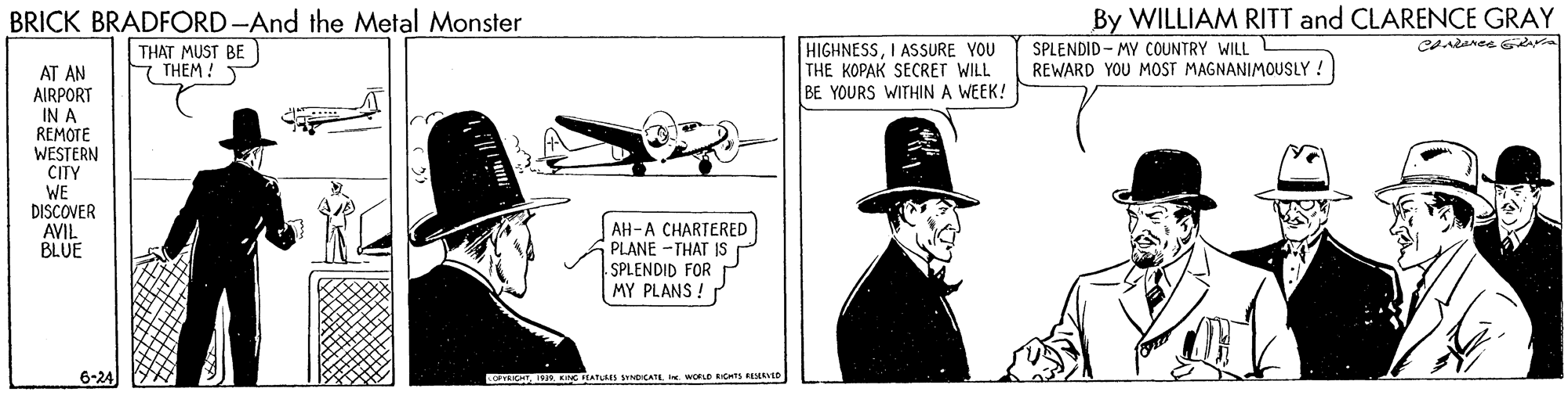 Parallel OCR: BRICK BRADFORD-And the Metal Monster By WILLIAM RITT and CLARENCE GRAY THAT MUST BE F THEM ! HIGHNESSI ASSURE YOU THE KOPAK SECRET WILL BE YOURS WITHIN A WEEK! SPLENDID - MY COUNTRY WILL L REWARD YOU MOST MAGNANIMOUSLY ! AT AN AIRPORT IN A REMOTE WESTERN CITY WE DISCOVER AVIL BLUE AH-A CHARTERED PLANE -THAT IS SPLENDID FOR MY PLANS ! 6-24 INC FEATLRES SICATE WOLD ICHTS RESERVED BRICK BRADFORD-And the Metal Monster By WILLIAM RITT and CLARENCE GRAY THAT MUST BE F THEM ! HIGHNESSI ASSURE YOU THE KOPAK SECRET WILL BE YOURS WITHIN A WEEK! SPLENDID - MY COUNTRY WILL L REWARD YOU MOST MAGNANIMOUSLY ! AT AN AIRPORT IN A REMOTE WESTERN CITY WE DISCOVER AVIL BLUE AH-A CHARTERED PLANE -THAT IS SPLENDID FOR MY PLANS ! 6-24 INC FEATLRES SICATE WOLD ICHTS RESERVED