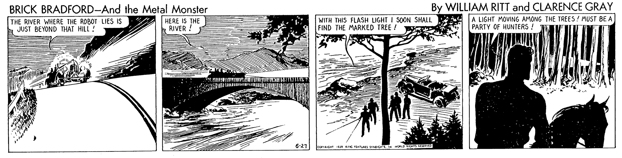 Slope OCR: BRICK BRADFORD-And the Metal Monster HERE IS THE RIVER ! By WILLIAM RITT and CLARENCE GRAY A LIGHT MOVING AMONG THE TREES! MUST BE A PARTY OF HUNTERS ! THE RIVER WHERE THE ROBOT LIES IS JUST BEYOND THAT HILL ! WITH THIS FLASH LIGHT I SOON SHALL FIND THE MARKED TREE ! 6-21 COPRICHT S E FLAPS AT w BRICK BRADFORD-And the Metal Monster HERE IS THE RIVER ! By WILLIAM RITT and CLARENCE GRAY A LIGHT MOVING AMONG THE TREES! MUST BE A PARTY OF HUNTERS ! THE RIVER WHERE THE ROBOT LIES IS JUST BEYOND THAT HILL ! WITH THIS FLASH LIGHT I SOON SHALL FIND THE MARKED TREE ! 6-21 COPRICHT S E FLAPS AT w