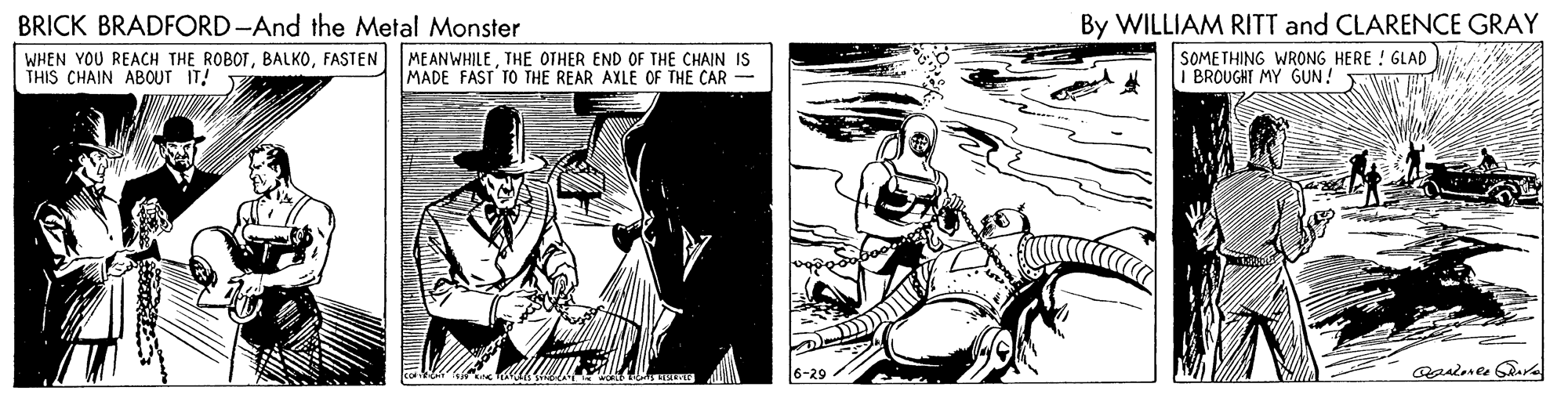Monochrome OCR: BRICK BRADFORD-And the Metal Monster WHEN YOU REACH THE ROBOTFASTEN THIS CHAIN ABOUT IT! By WILLIAM RITT and CLARENCE GRAY SOMETHING WRONG HERE ! GLAD I BROUGHT MY GUN! MEANWHILETHE OTHER END OF THE CHAIN IS MADE FAST TO THE REAR AXLE OF THE CAR 6-29 BRICK BRADFORD-And the Metal Monster WHEN YOU REACH THE ROBOTFASTEN THIS CHAIN ABOUT IT! By WILLIAM RITT and CLARENCE GRAY SOMETHING WRONG HERE ! GLAD I BROUGHT MY GUN! MEANWHILETHE OTHER END OF THE CHAIN IS MADE FAST TO THE REAR AXLE OF THE CAR 6-29