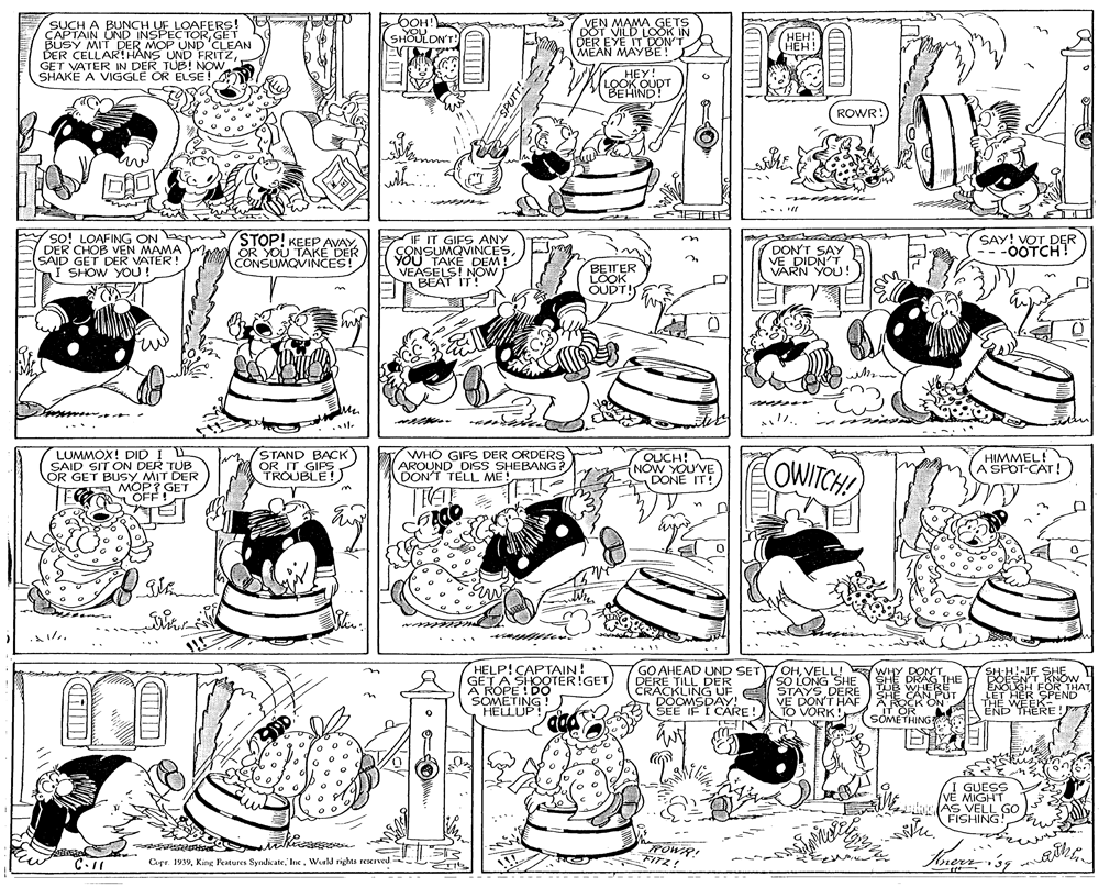 Font OCR: SUCH A BUNCH UF LOAFERS! CAPTAIN UND INSPECTORGET BUSY MIT DER MOP UND 'CLEAN DER CELLAR!HANS UND FRITZGET VATER IN DER TUB! NOW SHAKË A VIGGLE OR ÉLSE! OOH! YOU SHOULON'T! VEN MAMA GETS DOT VILD LOOK IN DER EYE IT DON'T MEAN MAYBE! ???! HEH! HEY! LOOK OUDT BEHIND! ROWR: with so! LOAFING ON DER CHOB VEN MAMA SAID GET DER VATER I SHOW YOU! STOP! KEEP AVAY OR YOU TAKÉ DER CONSUMQVINCES! IF IT GIFS ANY CONSUMQVINCESYOU TAKEDEM! VEASELS! NOW BEAT IT! SAY! VOT DER -0OTCH! DON'T SAY VE DIDN'T VARN YOU! BETTER LOOK OUDT! my LUMMOX! DID I L SAID SIT ON DER TUB OR GET BUSY MIT DER STAND BACK OR IT GIPSTROUBLE!) WHO GIFS DER ORDERS AROUND DISS SHEBANG? DONT TELL ME QUCH! NOW YOUVE DONE IT! OWITCH! HIMMEL! A SPOT-CAT! A MOP? GET OFE OFF ! HELP!CAPTAIN! GETA SHOOTER!GET A ROPE ! DO SOMETING ! HELUP GO AHEAD UND SET OHVELL! WHY DON'T SO LONG SHE STAYS DERE V? DON'T HAF TO VORK! E D SHE DRAG THE TUB WHERE SHE CAN PUT ROCK ON IT OR SOMETHING SHH!-IF SHE POESNT KNÓW ENOUGH FOR THAT LET HER SPEND THE WEEK END THERE! DERE TILL DER CRACKLING UF DOOMSDAY! SEE IF Í CARE! I GUESS VE MIGHT sl AS VELL GO FISHING! ROWR! FITZ! C-11 Cpr. 1939Wrld rights reserved. SPUTT! SUCH A BUNCH UF LOAFERS! CAPTAIN UND INSPECTORGET BUSY MIT DER MOP UND 'CLEAN DER CELLAR!HANS UND FRITZGET VATER IN DER TUB! NOW SHAKË A VIGGLE OR ÉLSE! OOH! YOU SHOULON'T! VEN MAMA GETS DOT VILD LOOK IN DER EYE IT DON'T MEAN MAYBE! ???! HEH! HEY! LOOK OUDT BEHIND! ROWR: with so! LOAFING ON DER CHOB VEN MAMA SAID GET DER VATER I SHOW YOU! STOP! KEEP AVAY OR YOU TAKÉ DER CONSUMQVINCES! IF IT GIFS ANY CONSUMQVINCESYOU TAKEDEM! VEASELS! NOW BEAT IT! SAY! VOT DER -0OTCH! DON'T SAY VE DIDN'T VARN YOU! BETTER LOOK OUDT! my LUMMOX! DID I L SAID SIT ON DER TUB OR GET BUSY MIT DER STAND BACK OR IT GIPSTROUBLE!) WHO GIFS DER ORDERS AROUND DISS SHEBANG? DONT TELL ME QUCH! NOW YOUVE DONE IT! OWITCH! HIMMEL! A SPOT-CAT! A MOP? GET OFE OFF ! HELP!CAPTAIN! GETA SHOOTER!GET A ROPE ! DO SOMETING ! HELUP GO AHEAD UND SET OHVELL! WHY DON'T SO LONG SHE STAYS DERE V? DON'T HAF TO VORK! E D SHE DRAG THE TUB WHERE SHE CAN PUT ROCK ON IT OR SOMETHING SHH!-IF SHE POESNT KNÓW ENOUGH FOR THAT LET HER SPEND THE WEEK END THERE! DERE TILL DER CRACKLING UF DOOMSDAY! SEE IF Í CARE! I GUESS VE MIGHT sl AS VELL GO FISHING! ROWR! FITZ! C-11 Cpr. 1939King Features SyndicateWrld rights reserved. SPUTT!
