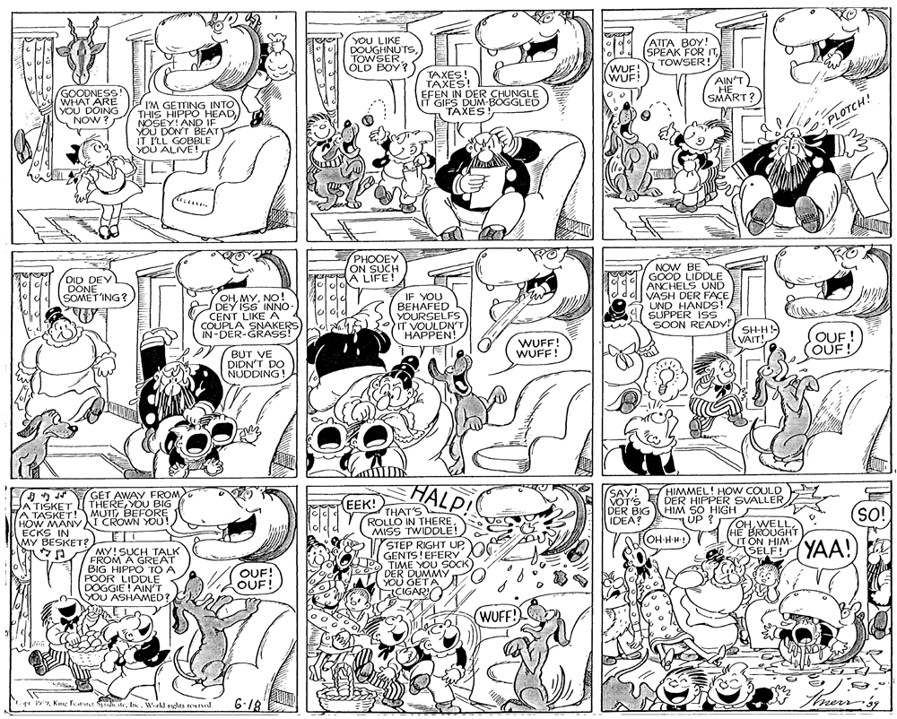 Parallel OCR: YOU LIKE DOUGHNUTS) TOWSEROLD BOY? ATTA BOY! SPEAK FOR ITTOWSER! ldd (WUF! WUF! GOODNESS! WHAT ARE YOU DOING NOW ? TAXES! TAXES! EFEN IN DER CHUNGLE IT GIFS DUM-BOGGLED TAXES! AIN'T HE SMART ? I'M GETTING INTO THIS HIPPO HEADNOSEY! AND IF YOU DON'T BEATY IT I'LL GOBBLE YOU ALIVE! PLOTCH! PHOOEY ON SUCH A LIFE! DID DEV DONE SOMET'ING ? NOW BE GOOD LIDDLE ANCHELS UND VASH DER FACE UND HANDS! SUPPER ISS OHNo! DEY ISS INNO CENT LIKE A COUPLA SNAKERS IN-DER-GRASS! IF YOU BEHAFED YOURSELFS IT VOULDNT HAPPEN! SOON READY! WUFF! WUFF! SH-H VAIT! OUF! OUF! BUT VE DIDN'T DO NUDDING ! HALP! (SAY! HIMMEL! HOW COULD VOT'S DER BIG IDEA? GET AWAY FROM HA TIŠKET THEREYOU BIG NA TASKET! MUTTBEFORE HOW MANYI CROWN YOU! ECKS IN MY BESKET? E DER HIPPER SVALLER HIM SO HIGH UP ? EEK! THAT'S ROLLO IN THEREMISS TWIDDLE! STEP RIGHT UPGENTS! EFERY TIME YOU SOCK DER DUMMY YOU GETA CIGARY SO! OHHE BROUGH IT ON HIM- OH-H H! MY! SUCH TALK FROM A GREAT BIG HIPPO TO A POOR LIDDLE DOGGIE ! AIN'T YOU ASHAMED? SELF!YAA! OUF! OUF! (WUFF! 6-18 merrgg ist 1Inc. Wiel nghes Twd YOU LIKE DOUGHNUTS) TOWSEROLD BOY? ATTA BOY! SPEAK FOR ITTOWSER! ldd (WUF! WUF! GOODNESS! WHAT ARE YOU DOING NOW ? TAXES! TAXES! EFEN IN DER CHUNGLE IT GIFS DUM-BOGGLED TAXES! AIN'T HE SMART ? I'M GETTING INTO THIS HIPPO HEADNOSEY! AND IF YOU DON'T BEATY IT I'LL GOBBLE YOU ALIVE! PLOTCH! PHOOEY ON SUCH A LIFE! DID DEV DONE SOMET'ING ? NOW BE GOOD LIDDLE ANCHELS UND VASH DER FACE UND HANDS! SUPPER ISS OHNo! DEY ISS INNO CENT LIKE A COUPLA SNAKERS IN-DER-GRASS! IF YOU BEHAFED YOURSELFS IT VOULDNT HAPPEN! SOON READY! WUFF! WUFF! SH-H VAIT! OUF! OUF! BUT VE DIDN'T DO NUDDING ! HALP! (SAY! HIMMEL! HOW COULD VOT'S DER BIG IDEA? GET AWAY FROM HA TIŠKET THEREYOU BIG NA TASKET! MUTTBEFORE HOW MANYI CROWN YOU! ECKS IN MY BESKET? E DER HIPPER SVALLER HIM SO HIGH UP ? EEK! THAT'S ROLLO IN THEREMISS TWIDDLE! STEP RIGHT UPGENTS! EFERY TIME YOU SOCK DER DUMMY YOU GETA CIGARY SO! OHHE BROUGH IT ON HIM- OH-H H! MY! SUCH TALK FROM A GREAT BIG HIPPO TO A POOR LIDDLE DOGGIE ! AIN'T YOU ASHAMED? SELF!YAA! OUF! OUF! (WUFF! 6-18 merrgg ist 1Kimg Fatat S teInc. Wiel nghes Twd