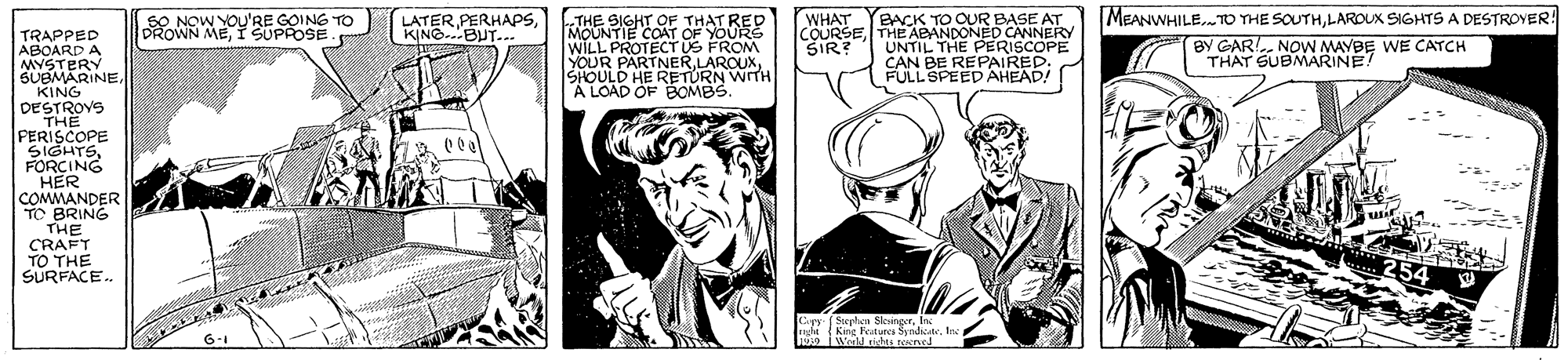 Comics OCR: LATERkTHE SIGHT OF THAT RED MOUNTIE COAT OF YOURS WILL PROTECT US FROM YOUR PARTNERSHOULD HE RETURN W A LOAD OF BOMBS. WHAT SIR? BACK TO OUR BASE AT COURSETHE ABANDONED CANNERY UNTIL THE PERISCOPE CAN BE REPAIRED: FULL SPEED AHEAD! MEANWHILE. TO THE SOUTHLAROUX SIGHTS A DESTROVER! BY GAR!. NOW MAYBE WE CATCH THAT SUBMARINE! ROWN MEISUPPOSE. NOW YOU'RE GOING TO KING.BUT.. TRAPPED ABOARD A MYSTERY SUBMARINEKING DESTROVS THE PERISCOPE ? TS? FORCING HER COMMANDER TO BRING THE CRAFT TO THE SURFACE. LATERkTHE SIGHT OF THAT RED MOUNTIE COAT OF YOURS WILL PROTECT US FROM YOUR PARTNERSHOULD HE RETURN W A LOAD OF BOMBS. WHAT SIR? BACK TO OUR BASE AT COURSETHE ABANDONED CANNERY UNTIL THE PERISCOPE CAN BE REPAIRED: FULL SPEED AHEAD! MEANWHILE. TO THE SOUTHLAROUX SIGHTS A DESTROVER! BY GAR!. NOW MAYBE WE CATCH THAT SUBMARINE! ROWN MEISUPPOSE. NOW YOU'RE GOING TO KING.BUT.. TRAPPED ABOARD A MYSTERY SUBMARINEKING DESTROVS THE PERISCOPE ? TS ? FORCING HER COMMANDER TO BRING THE CRAFT TO THE SURFACE.