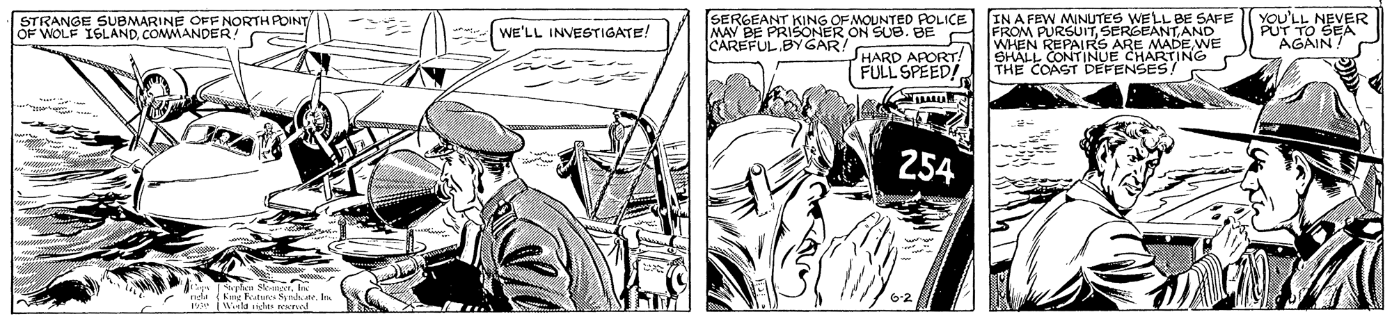Comic book OCR: IN A FEW MINUTES WELL BE SAFE YOU'LL NEVER FROM PURSUITAND WHEN REPAIRS ARE MADE WE SHALL CONTINUE CHARTING THE COAST DEFENSES! SERGEANT KING OF MOUNTED POLICE STRANGE SUBMARINE OFF NORTH POINT OF WOLF ISLANDCOMMANDER! CAREFULBYGAEK ON SUB. BE JHARD APORT! FULL SPEED! PUT TO SEA AGAIN! WE'LL INVESTIGATE! 254 Sylan SknectIn nle Em tute Synds ate. Ine Wila ishts rcered IN A FEW MINUTES WELL BE SAFE YOU'LL NEVER FROM PURSUITAND WHEN REPAIRS ARE MADE WE SHALL CONTINUE CHARTING THE COAST DEFENSES! SERGEANT KING OF MOUNTED POLICE STRANGE SUBMARINE OFF NORTH POINT OF WOLF ISLANDCOMMANDER! CAREFULBYGAEK ON SUB. BE JHARD APORT! FULL SPEED! PUT TO SEA AGAIN! WE'LL INVESTIGATE! 254 Sylan SknectIn nle Em tute Synds ate. Ine Wila ishts rcered