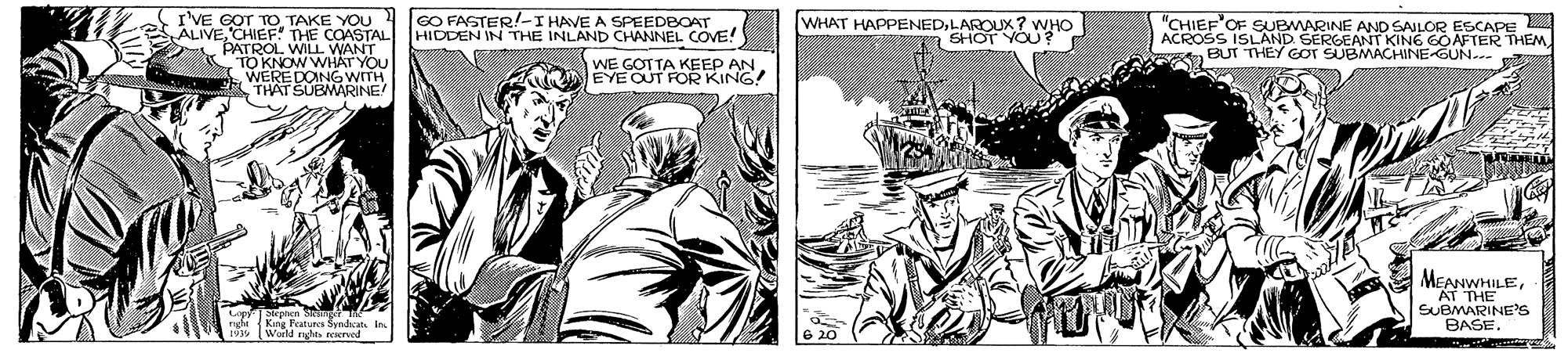 Art OCR: I'VE GOT TO TAKE YOU ALIVECHIEF THE COASTAL PATROL WILL WANT TO KNOW WH?T YOU WEREDONGWITH THAT SUBMARINE ACROSS ISLANRWARINE AND SAILOR ESCAPE BUT THEY GOT SUBMACHINE-GUN.-- "CHIEF'OF SU GO FASTER!-I HAVE A SPEEDBOAT HIDDEN IN THE INLAND CHANNEL COVE! WE GOTTA KEEP AN EYE OUT FOR KING! WHAT HAPPENEDLAROUX? SHOPYOO D SERGEANT KING GOAFTER THEMAT THE SUBMARINE'S BASE. Skphen S or e Kang Features SyndcatIn Woeld yhts reerved I'VE GOT TO TAKE YOU ALIVECHIEF THE COASTAL PATROL WILL WANT TO KNOW WH?T YOU WEREDONGWITH THAT SUBMARINE ACROSS ISLANRWARINE AND SAILOR ESCAPE BUT THEY GOT SUBMACHINE-GUN.-- "CHIEF'OF SU GO FASTER!-I HAVE A SPEEDBOAT HIDDEN IN THE INLAND CHANNEL COVE! WE GOTTA KEEP AN EYE OUT FOR KING! WHAT HAPPENEDLAROUX? SHOPYOO D SERGEANT KING GOAFTER THEMAT THE SUBMARINE'S BASE. Skphen S or e Kang Features SyndcatIn Woeld yhts reerved