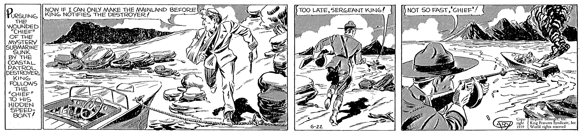 Comic book OCR: IF I CAN ONLY IMAKE THE MAINLAND BEFORE DESTROYER NOT SO FASTGHIEF"! TOO LATESERGEANT KING! LESUING THE WOUNDED "CHIEF OF THE MYSTERY ISUBMARINE SUNK BY THE COASTAL PATROL DESTROVERKING FOLLOWS THE "CHI?F" TO HIS HIDDEN SPEED: BOAT! Cayr pepiateSndicateInc 1919 World nghes reaerved 6-22 IF I CAN ONLY IMAKE THE MAINLAND BEFORE DESTROYER NOT SO FASTGHIEF"! TOO LATESERGEANT KING! LESUING THE WOUNDED "CHIEF OF THE MYSTERY ISUBMARINE SUNK BY THE COASTAL PATROL DESTROVERKING FOLLOWS THE "CHI?F" TO HIS HIDDEN SPEED: BOAT! Cayr pepiateSndicateInc 1919 World nghes reaerved 6-22