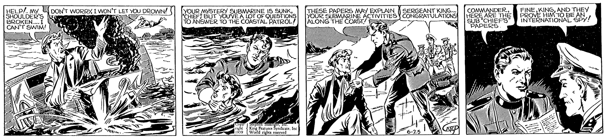Font OCR: AND HELP/. MY L DON'T WORRY I WON'T LET YOU DROWN! SHOULDER'S BROKEN.I CAN'T SWIM! YOUR MYSTERY SUBMARINE IS SUNK CHIEF BUT YOUVEA LOT OF QUESTIONS TO ANSWER TO THE COASTAL PATROL! THESE PAPERS MAY EXPLAIN YOUR SUBMARINE ACTIVITIESy CONGRATULATIiONS ALONG THE COAST/ COMMANDERHERE ARE THE SERGEANT KING.. HEY SUB CHIEF'S" SY SPY! PAPERS. sKirg Fratuees SyndicateIn d righta reaer AND HELP/. MY L DON'T WORRY I WON'T LET YOU DROWN! SHOULDER'S BROKEN.I CAN'T SWIM! YOUR MYSTERY SUBMARINE IS SUNK CHIEF BUT YOUVEA LOT OF QUESTIONS TO ANSWER TO THE COASTAL PATROL! THESE PAPERS MAY EXPLAIN YOUR SUBMARINE ACTIVITIESy CONGRATULATIiONS ALONG THE COAST/ COMMANDERHERE ARE THE SERGEANT KING.. HEY SUB CHIEF'S" SY SPY! PAPERS. sKirg Fratuees SyndicateIn d righta reaer