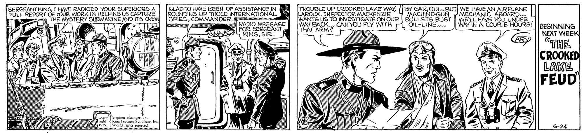 Comic book OCR: EANT KINGSUPERIORS A WORK IN HELPING US CAPTURE THE MYSTERY SUBMARINE AND ITS GLAD TO HAVE BEEN OF ASSISTANCE IN ROUNDING UP THOSE INTERNATIONAL SPIESCOMMANDERPADIO MESSAGE TROUBLE UP CROOKED LAKE WAYOUI..BUT WE HAVE AN AIRPLANE LAROUX. WANTS US TO INVESTIGATE ON OUR WAY BACK. CANYOU FLY WITH OIL-LINE.. TH?T ARM? SEL REPORT OF YOUR NOINSPECTOR MMACKENZIE IZIE 4 MA IS BUST r MECHANIC ABOARD. WE'LL HAVE YOU UNDER WAY IN A COUPLE HOURS! BEGINNING NEXT WEEK CARY "THE FOR SERGEANT KINGSIR CROOKED LAKE FEUD airphen aleurgrr Kine Peaturci Scpdicate World righes resrved G-24 EANT KINGI HAVE RADIOED YOURSUPERIORS A WORK IN HELPING US CAPTURE THE MYSTERY SUBMARINE AND ITS GLAD TO HAVE BEEN OF ASSISTANCE IN ROUNDING UP THOSE INTERNATIONAL SPIESCOMMANDERPADIO MESSAGE TROUBLE UP CROOKED LAKE WAYBY GAROUI..BUT WE HAVE AN AIRPLANE LAROUX. WANTS US TO INVESTIGATE ON OUR WAY BACK. CANYOU FLY WITH OIL-LINE.. TH?T ARM? SEL REPORT OF YOUR NOINSPECTOR MMACKENZIE IZIE 4 MA IS BUST r MECHANIC ABOARD. WE'LL HAVE YOU UNDER WAY IN A COUPLE HOURS! BEGINNING NEXT WEEK CARY "THE FOR SERGEANT KINGSIR CROOKED LAKE FEUD airphen aleurgrr Kine Peaturci Scpdicate World righes resrved G-24