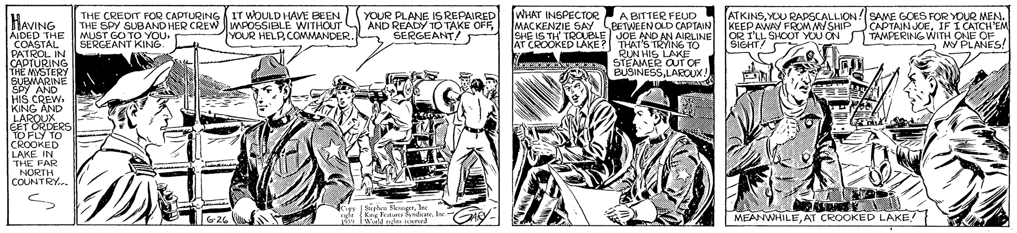 Comic book OCR: WHAT INSPECTOR HAVING THE CREDIT FOR CAPTURING IT WOULD HAVE BEEN THE SPY SUBAND HER CREW MPOSSIBLE MUST GO TO YOU. SERGEANT KING. YOUR PLANE ISREPAIRED AND READY TO TAKE OFFSERGEANT! ATKINSYOU RADSCALLIONSAME GOES FOR YOUR MEN. KEEP AWAY FROM MYSHIPCAPTAIN JOEIF I CATCH'EM E WITHOUT YOUR HELPCOMMANDER. A BITTER FEUD BETWEEN OLD CAPTAINMACKENZIE SAY SHE IS TH' TROUBLE JOE AND AN AIRLINE OR I'LL SHOOT YOU ON TAMPERING WITH ONE OF AIDED THE COASTAL PATROL IN CAPTURING THE MYSTERY SUBMARINE Y AND AT CROOKED LAKE? THAT'S TRYING TO RUN HIS LAKE STEAMER OUT OF BUSINESSLAROUX! SIGHT! MY PLANES! Lerrw HIS CREW. KING AND LAROUX EET ORDERS TO FLY TO CROOKED LAKE IN THE FAR NORTH COUNTRY.. Kupy [Stupheu SkangerIec King Fets SyndicateIne igla o i wield res ereed MEANWHILEAT CROOKED LAKE! G-26 WHAT INSPECTOR HAVING THE CREDIT FOR CAPTURING IT WOULD HAVE BEEN THE SPY SUBAND HER CREW MPOSSIBLE MUST GO TO YOU. SERGEANT KING. YOUR PLANE ISREPAIRED AND READY TO TAKE OFFSERGEANT! ATKINSYOU RADSCALLIONSAME GOES FOR YOUR MEN. KEEP AWAY FROM MYSHIPCAPTAIN JOEIF I CATCH'EM E WITHOUT YOUR HELPCOMMANDER. A BITTER FEUD BETWEEN OLD CAPTAINMACKENZIE SAY SHE IS TH' TROUBLE JOE AND AN AIRLINE OR I'LL SHOOT YOU ON TAMPERING WITH ONE OF AIDED THE COASTAL PATROL IN CAPTURING THE MYSTERY SUBMARINE Y AND AT CROOKED LAKE? THAT'S TRYING TO RUN HIS LAKE STEAMER OUT OF BUSINESSLAROUX! SIGHT! MY PLANES! Lerrw HIS CREW. KING AND LAROUX EET ORDERS TO FLY TO CROOKED LAKE IN THE FAR NORTH COUNTRY.. Kupy [Stupheu SkangerIec King Fets SyndicateIne igla o i wield res ereed MEANWHILEAT CROOKED LAKE! G-26