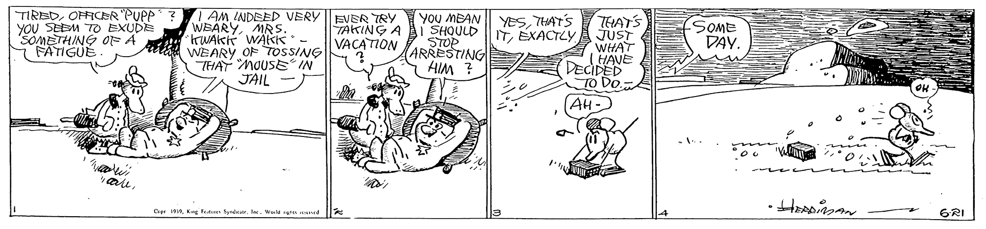 Parallel OCR: TIREDOFFCER PUPP? YOU SEEM TO EXUDE SOMETHING OF A i FATIGUE | AMINDEED VERY WEARYMRS. rWAKK WÄKkk. WEARY OF TOSSSING THAT MOUSE IN JAIL - YOU MEAN YESTHATS ITEXACTLY EVER TRY TAKING A I SHQULD STOP ARRESTING HIM ? TELATS JUST WHAT (HAVE DECIDED TO Do. VACATION DAY. (AH- are Cee 1919te. Wa n d GRI TIREDOFFCER PUPP? YOU SEEM TO EXUDE SOMETHING OF A i FATIGUE | AMINDEED VERY WEARYMRS. rWAKK WÄKkk. WEARY OF TOSSSING THAT MOUSE IN JAIL - YOU MEAN YESTHATS ITEXACTLY EVER TRY TAKING A I SHQULD STOP ARRESTING HIM ? TELATS JUST WHAT (HAVE DECIDED TO Do. VACATION DAY. (AH- are Cee 1919Kng Fe Spndate. Wa n d GRI