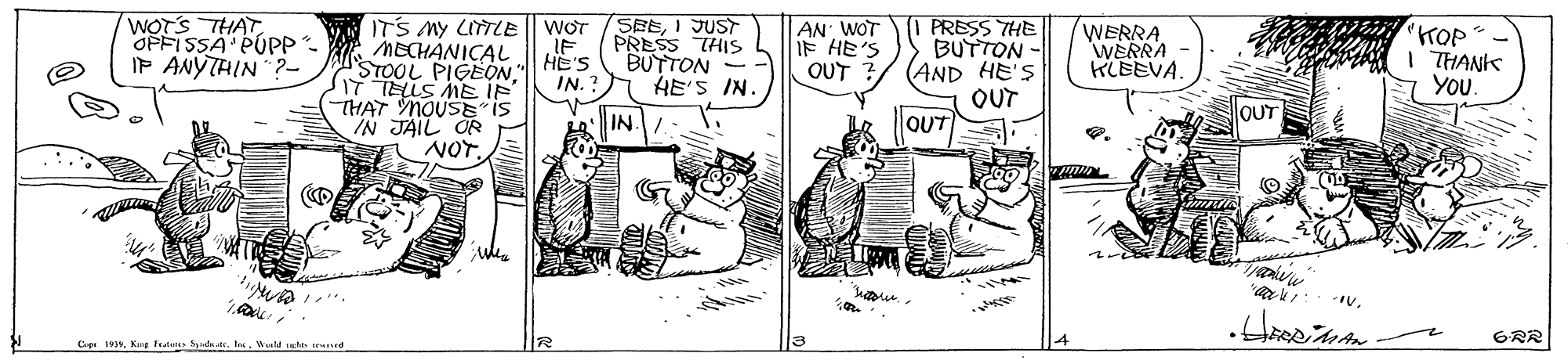 Line art OCR: WOTS THAT OPFISSA PUPP IP ANYTHIN ? S?E1JUST PRESS THIS BUTTON - HE'S IN. ITS MY LITLE IF AN WOT IF HE'S OUT PRESS THE BUTTON - (AND HE'S OUT OUT Tnta KOP t I THANKk YOu. WERRA WERRA KLEEVA. WOT MECHANICAL STOOL PIGEONIT TELLS ME IF (THAT MOUSE IS IN JAIL OR HE'S IN. ? OUT IN 6R? Cip 1935Wald thes eed WOTS THAT OPFISSA PUPP IP ANYTHIN ? S ? E1JUST PRESS THIS BUTTON - HE'S IN. ITS MY LITLE IF AN WOT IF HE'S OUT PRESS THE BUTTON - (AND HE'S OUT OUT Tnta KOP t I THANKk YOu. WERRA WERRA KLEEVA. WOT MECHANICAL STOOL PIGEONIT TELLS ME IF (THAT MOUSE IS IN JAIL OR HE'S IN. ? OUT IN 6R ? Cip 1935Kug Frdun Sdatr. tasWald thes eed