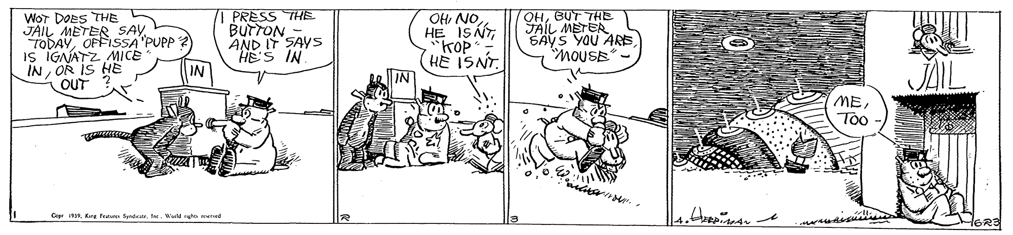 Line art OCR: WOT DOES THE JAIL METER SAY TODAYOFFISSA "PUPP Is IGNATZ MICE IN OR IS HE OUT PRESS THE BUTTON- AND IT SAYS HE'S IN IN OH NOHE ISNT "KOP (HE ISNT. IN OHBUT THE JAIL METER SAYS YOU ARSMOUSE METoo Copr 19Kre feue Syndkatr. Ine. Wor ho merd HORE WOT DOES THE JAIL METER SAY TODAYOFFISSA "PUPP Is IGNATZ MICE IN OR IS HE OUT PRESS THE BUTTON- AND IT SAYS HE'S IN IN OH NOHE ISNT "KOP (HE ISNT. IN OHBUT THE JAIL METER SAYS YOU ARSMOUSE METoo Copr 19Kre feue Syndkatr. Ine. Wor ho merd HORE