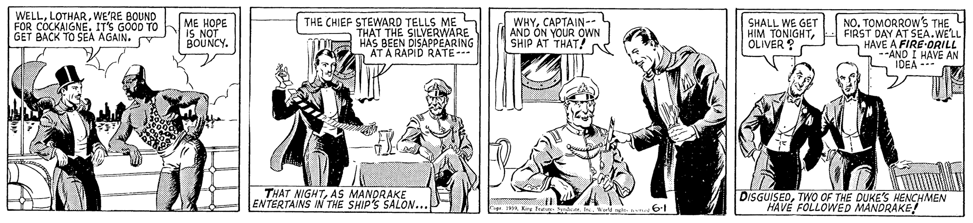 Sharing OCR: WELLWE'RE BOUND FOR COCKAIGNE. IT'S GOOD TO GET BACK TO SEA AGAIN. ?? ???? IS NOT BOUNCY. THE CHIEF STEWARD TELLS ME THAT THE SILVERWARE HAS BEEN DISAPPEARING AT A RAPID RATE- WHYCAPTAIN-- AND ON YOUR OWN SHIP AT THAT? SHALL WE GET HIM TONIGHTOLIVER ? NO. TOMORROW's THE FIRST DAY AT SEA.WE'LL HAVE A FIRE DRILL --AND I HAVE AN IDEA --- THAT NIGHTAS MANDRAKE ENTERTAINS IN THE SHIP'S SALON.. DISGUISEDTWO OF THE DUKE'S HENCHMEN HAVE FOLLOWED MANDRAKE! . 1 King Fratu t. In. Werld n 6-1 WELLWE'RE BOUND FOR COCKAIGNE. IT'S GOOD TO GET BACK TO SEA AGAIN. ?? ???? IS NOT BOUNCY. THE CHIEF STEWARD TELLS ME THAT THE SILVERWARE HAS BEEN DISAPPEARING AT A RAPID RATE- WHYCAPTAIN-- AND ON YOUR OWN SHIP AT THAT? SHALL WE GET HIM TONIGHTOLIVER ? NO. TOMORROW's THE FIRST DAY AT SEA.WE'LL HAVE A FIRE DRILL --AND I HAVE AN IDEA --- THAT NIGHTAS MANDRAKE ENTERTAINS IN THE SHIP'S SALON.. DISGUISEDTWO OF THE DUKE'S HENCHMEN HAVE FOLLOWED MANDRAKE! . 1 King Fratu t. In. Werld n 6-1