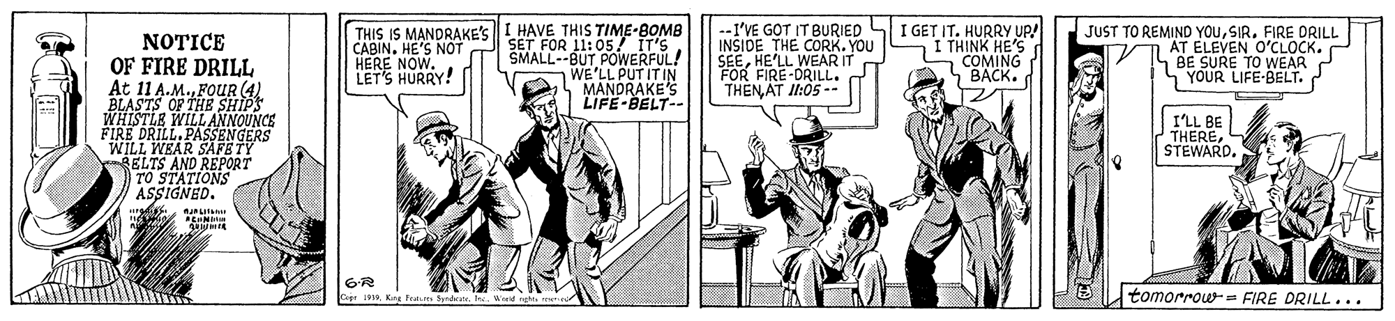 Publication OCR: THIS IS MANDRAKE'S CABIN. HE'S NOT HERE NOW. LET'S HURRY! HAVE THIS TIME-BOMB SET FOR 11:05 IT'S SMALL--BUT POWERFUL! WE'LL PUT IT IN MANDRAKE'S LIFE-BELT- .-I'VE GOT IT BURIED INSIDE THE CORK. YOU SEEHE'LL WEAR IT FOR FIRE-DRILL. THENAT I1:05 -- I GET IT. HURRY UP! I THINK HE'S COMING BACK. JUST TO REMIND YOUFIRE DRILL AT ELEVEN O'CLOCK. BE SURE TO WEAR SYOUR LIFE-BELT. NOTICE OF FIRE DRILL At 11 A.M.FOUR (4) BLASTS OF THE SHIPS WILL ANNOUNCE MHISTLA PASSENGERS WILL WEAR SAFETY RELTS AND REPORT TO STATIONS ASSIGNED. I'LL BE THEREWerd ghte rew tomorrow- FIRE DRILL... THIS IS MANDRAKE'S CABIN. HE'S NOT HERE NOW. LET'S HURRY! HAVE THIS TIME-BOMB SET FOR 11:05 IT'S SMALL--BUT POWERFUL! WE'LL PUT IT IN MANDRAKE'S LIFE-BELT- .-I'VE GOT IT BURIED INSIDE THE CORK. YOU SEEHE'LL WEAR IT FOR FIRE-DRILL. THENAT I1:05 -- I GET IT. HURRY UP! I THINK HE'S COMING BACK. JUST TO REMIND YOUFIRE DRILL AT ELEVEN O'CLOCK. BE SURE TO WEAR SYOUR LIFE-BELT. NOTICE OF FIRE DRILL At 11 A.M.FOUR (4) BLASTS OF THE SHIPS WILL ANNOUNCE MHISTLA PASSENGERS WILL WEAR SAFETY RELTS AND REPORT TO STATIONS ASSIGNED. I'LL BE THEREKig Fras SrdateWerd ghte rew tomorrow- FIRE DRILL...