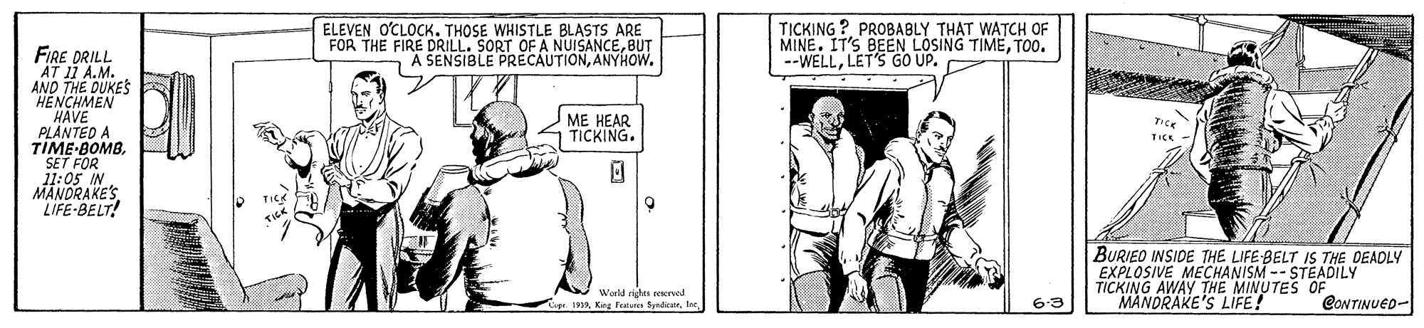 Art OCR: ELEVEN O'CLOCK. THOSE WHISTLE BLASTS ARE FOR THE FIRE DRILL. SORT OF A NUISANCEBUT A SENSIBLE PRECAUTIONANYHOWw. T?CKING ? PROBABLY THAT WATCH OF MINE. IT'S BEEN LOSING TIMETO0. --WELLLET'S GO UP. FIRE DRILL AT 11 A.M. AND THE DUKES "HENCHMEN HAVE PLANTED A TIME-BOMBSET FOR 11:05 IN MÄNDRAKE'S LIFE-BELT! ME HEAR TICKING. Tice TICK BURIEO INSIDE THE LIFE BELT IS THE DEADLY EXPLOSIVE MECHANISM -- STEADILY TICKING AWAY THE MINUTES OF MANDRAKE'S LIFE! World rights renerved 191a. Kina Futstes SundicanCONTINUED- 63 ELEVEN O'CLOCK. THOSE WHISTLE BLASTS ARE FOR THE FIRE DRILL. SORT OF A NUISANCEBUT A SENSIBLE PRECAUTIONANYHOWw. T?CKING ? PROBABLY THAT WATCH OF MINE. IT'S BEEN LOSING TIMETO0. --WELLLET'S GO UP. FIRE DRILL AT 11 A.M. AND THE DUKES "HENCHMEN HAVE PLANTED A TIME-BOMBSET FOR 11:05 IN MÄNDRAKE'S LIFE-BELT! ME HEAR TICKING. Tice TICK BURIEO INSIDE THE LIFE BELT IS THE DEADLY EXPLOSIVE MECHANISM -- STEADILY TICKING AWAY THE MINUTES OF MANDRAKE'S LIFE! World rights renerved 191a. Kina Futstes SundicanCONTINUED- 63