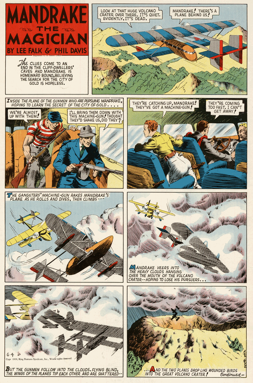 Illustration OCR: MANDRAKE LOOK AT THAT HUGE VOLCANO OVER THERE.D. VIDENTLYIT'S I MANDRAKE! THERE'S A PLANE BEHIND US! QUIET. a THE MAGICIAN BY LEE FALK & PHIL DAVIS The CLUES COME TO AN END IN THE CUFF-DWELLERS' CAVES AND MANDRAKE HOMEWARD BOUNDBELIEVING THE SEARCH FOR THE CITY OF GOLD IS HOPELESS. INSIDE THE PLANE OF THE GUNMEN WHO ARE PURSLUING MANDRAKEHOPING TO LEARN THE SECRET OF THE CITY OF GOLD.... THEY'RE CATCHING UPMANDRAKE! S THEY'VE GOT A MACHINE-GUN! THEY RE COMING TOO FAST. I CAN'T GET AWAY! WE'RE ALMOSTUP WITH THEM! I'LL BRING THEM DOWN WITH THIS MACHINE-GUN! THOUGHT THEY'D SHAKE USDID THEY ? THE GANGSTERS' MACHINE-GUN RAKES MANDRAKE'S "PLANE AS HE ROLLS AND DIVESTHEN CLIMBS --- MANDRAKE VEERS INTO THE HEAVY CLOUDS HANGING OVER THE MOUTH OF THE VOLCANO CRATER--HOPING TO LOSE HIS PURSUERS... 6-4 Cepe 1939World richt reserved. BUT THE GUNMEN FOLLOW INTO THE CLOUDS. FLYING BLINDTHE WINGS OF THE PLANES TIP EACH OTHER AND ARE SHATTERED-- ...AND THE TWO PLANES DROP LIKE WOUNDED BIRDS INTO THE GREAT VOLCANO CRATER! Continued- MANDRAKE LOOK AT THAT HUGE VOLCANO OVER THERE.D. VIDENTLYIT'S I MANDRAKE! THERE'S A PLANE BEHIND US! QUIET. a THE MAGICIAN BY LEE FALK & PHIL DAVIS The CLUES COME TO AN END IN THE CUFF-DWELLERS' CAVES AND MANDRAKE HOMEWARD BOUNDBELIEVING THE SEARCH FOR THE CITY OF GOLD IS HOPELESS. INSIDE THE PLANE OF THE GUNMEN WHO ARE PURSLUING MANDRAKEHOPING TO LEARN THE SECRET OF THE CITY OF GOLD.... THEY'RE CATCHING UPMANDRAKE! S THEY'VE GOT A MACHINE-GUN! THEY RE COMING TOO FAST. I CAN'T GET AWAY! WE'RE ALMOSTUP WITH THEM! I'LL BRING THEM DOWN WITH THIS MACHINE-GUN! THOUGHT THEY'D SHAKE USDID THEY ? THE GANGSTERS' MACHINE-GUN RAKES MANDRAKE'S "PLANE AS HE ROLLS AND DIVESTHEN CLIMBS --- MANDRAKE VEERS INTO THE HEAVY CLOUDS HANGING OVER THE MOUTH OF THE VOLCANO CRATER--HOPING TO LOSE HIS PURSUERS... 6-4 Cepe 1939King Features SyrdicateWorld richt reserved. BUT THE GUNMEN FOLLOW INTO THE CLOUDS. FLYING BLINDTHE WINGS OF THE PLANES TIP EACH OTHER AND ARE SHATTERED-- ...AND THE TWO PLANES DROP LIKE WOUNDED BIRDS INTO THE GREAT VOLCANO CRATER! Continued-