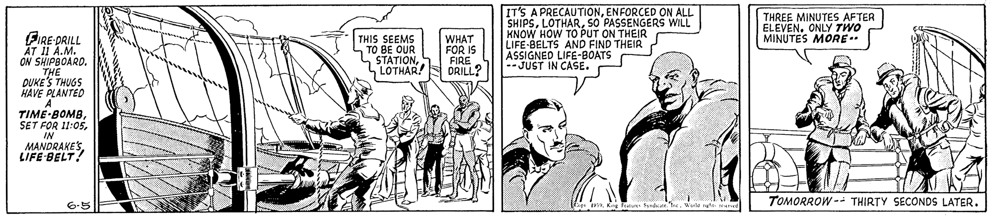 Comic book OCR: IT'S A PRECAUTIONENFORCED ON ALL SHIPSSO PASSENGERS WILL KNOW HOW TO PUT ON THEIR LIFE-BELTS AND FIND THEIR ASSIGNED LIFE-BOATS -JUST IN CASE. THREE MINUTES AFTER ELEVEN. ONLY TWO MINUTES MORE.. BIRE-DRILL ?T 11 A.M. ON SHIPBOARD. THIS SEEMS TO BE OUR WHAT FOR IS FIRE LOTHAR!S DRILL? STATIONDUKE'S THUGS HAVE PLANTED TIME-BOMBIN MANDRAKE'SLIFE BELT! TOMORROW -- THIRTY SECONDS LATER6-5 IT'S A PRECAUTIONENFORCED ON ALL SHIPSSO PASSENGERS WILL KNOW HOW TO PUT ON THEIR LIFE-BELTS AND FIND THEIR ASSIGNED LIFE-BOATS -JUST IN CASE. THREE MINUTES AFTER ELEVEN. ONLY TWO MINUTES MORE.. BIRE-DRILL ?T 11 A.M. ON SHIPBOARD. THIS SEEMS TO BE OUR WHAT FOR IS FIRE LOTHAR!S DRILL? STATIONDUKE'S THUGS HAVE PLANTED TIME-BOMBSET FOR 11:05IN MANDRAKE'SLIFE BELT! TOMORROW -- THIRTY SECONDS LATER