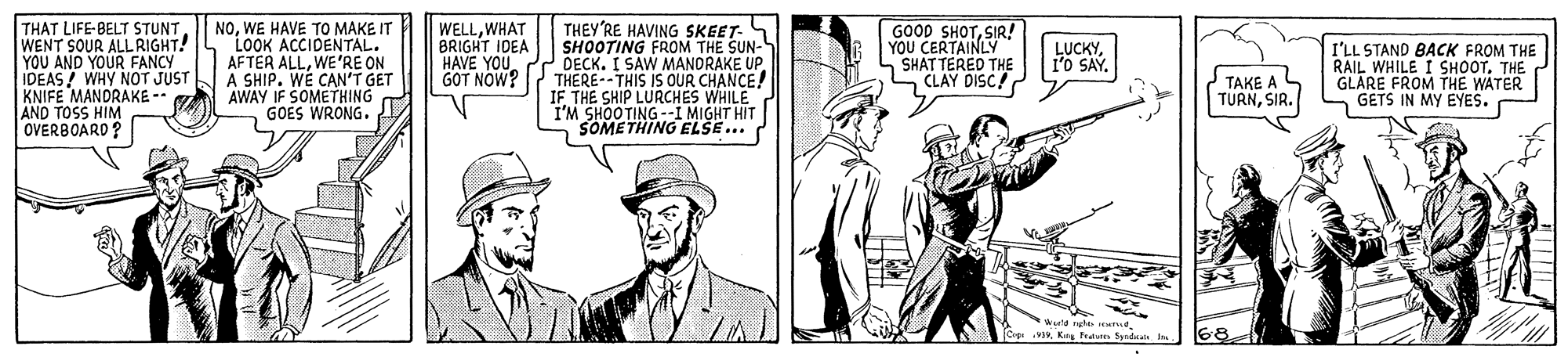 Art OCR: THAT LIFE-BELT STUNTWENT SOUR ALLRIGHT! YOU AND YOUR FANCY IDEAS/ WHY NOT JUST KNIFE MANDRAKE -- AND TOSS HIM OVERBOARD? NOWE HAVE TO MAKE IT LOOK ACCIDENTAL. AFTER ALLWE'RE ON A SHIP. WE CAN'T GET AWAY IF SOMETHING GOES WRONG. WELLWHAT BRIGHT IDEA HAVE YOU GOT NOW? THEY'RE HAVING SKEET- SHOOTING FROM THE SUN- DECK. I SAW MANDRAKE UPTHERE--THIS IS OUR CHANCE! IF THE SHIP LURCHES WHILE I'M SHOOTING--I MIGHT HIT SOMETHING ELSE.. GOOD SHOTSIR! YOU CERTAINLY SHAT TERED THE CLAY DISC! LUCKY1'o SAY. TAKE A L TURNSIR. I'LL STAND BACK FROM THE RAIL WHILE I SHOOT. THE GLARE FROM THE WATER GETS IN MY EYES. vKr n Spdd 68 THAT LIFE-BELT STUNTWENT SOUR ALLRIGHT! YOU AND YOUR FANCY IDEAS/ WHY NOT JUST KNIFE MANDRAKE -- AND TOSS HIM OVERBOARD? NOWE HAVE TO MAKE IT LOOK ACCIDENTAL. AFTER ALLWE'RE ON A SHIP. WE CAN'T GET AWAY IF SOMETHING GOES WRONG. WELLWHAT BRIGHT IDEA HAVE YOU GOT NOW? THEY'RE HAVING SKEET- SHOOTING FROM THE SUN- DECK. I SAW MANDRAKE UPTHERE--THIS IS OUR CHANCE! IF THE SHIP LURCHES WHILE I'M SHOOTING--I MIGHT HIT SOMETHING ELSE.. GOOD SHOTSIR! YOU CERTAINLY SHAT TERED THE CLAY DISC! LUCKY1'o SAY. TAKE A L TURNSIR. I'LL STAND BACK FROM THE RAIL WHILE I SHOOT. THE GLARE FROM THE WATER GETS IN MY EYES. vKr n Spdd 68