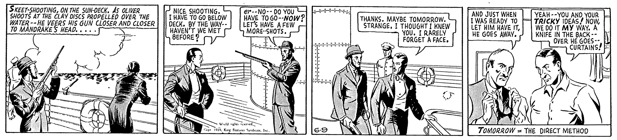 Blazer OCR: SKEET-SHOOTINGON THE SUN-OECK. AS OLIVER SHOOTS AT THE CLAY DISCS PROPELLED OVER THE WATER-- HE VEERS HIS GUN CLOSER AND CLOSER TO MANDRAKE S HEAD.....f NICE SHOOTING. L I HAVE TO GO BELOW DECK. BY THE WAY-- HAVEN'T WE MET LBEFORE? V er.-NO-- 00 YOU HAVE TO GO--NOw? LET'S HAVE A FEW SMORE-SHOTS. ANO JUST WHEN YEAH --YOU AND YOUR I WAS READY TO HTRICKY IDEAS! NOWWE DO IT MY WAY. A KNIFE IN THE BACK -- OVER HE GOES-- CURTAINS! ******* THANKS. MAYBE TOMORROW. STRANGE. I THOUGHT I KNEW YOU. I RARELY FORGET A FACE. LET HIM HAVE ITHE GOES AWAY. Wield heeted x iviIne 6-9 TOMORROW = THE DIRECT METHOD SKEET-SHOOTINGON THE SUN-OECK. AS OLIVER SHOOTS AT THE CLAY DISCS PROPELLED OVER THE WATER-- HE VEERS HIS GUN CLOSER AND CLOSER TO MANDRAKE S HEAD.....f NICE SHOOTING. L I HAVE TO GO BELOW DECK. BY THE WAY-- HAVEN'T WE MET LBEFORE? V er.-NO-- 00 YOU HAVE TO GO--NOw? LET'S HAVE A FEW SMORE-SHOTS. ANO JUST WHEN YEAH --YOU AND YOUR I WAS READY TO HTRICKY IDEAS! NOWWE DO IT MY WAY. A KNIFE IN THE BACK -- OVER HE GOES-- CURTAINS! ******* THANKS. MAYBE TOMORROW. STRANGE. I THOUGHT I KNEW YOU. I RARELY FORGET A FACE. LET HIM HAVE ITHE GOES AWAY. Wield heeted x iviKng Tetres SendaIne 6-9 TOMORROW = THE DIRECT METHOD