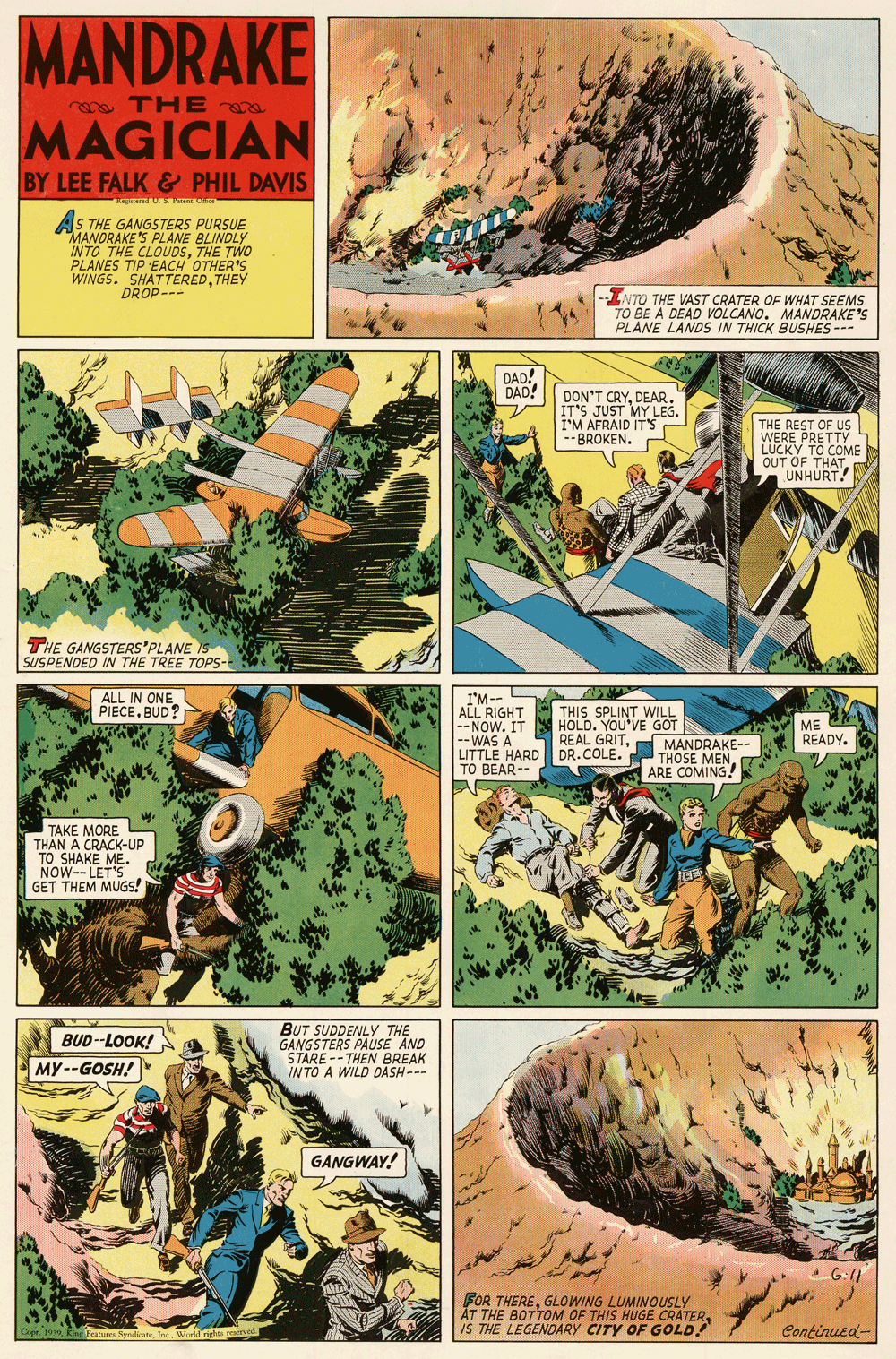 Comics OCR: MANDRAKE o THEa MAGICIAN BY LEE FALK & PHIL DAVIS AS THE GANGSTERS PURSUE MANDRAKE'S PLANE BLINDLY INTO THE CLOUOSTHE TWO PLANES TIP EACH OTHER'S WINGS. SHATTEREDTHEY DROP-- INTO THE VAST CRATER OF WHAT SEEMS TO BE A DEAD VOLCANO. MANDRAKE'S PLANE LANDS IN THICK BUSHES --- DAD! DAD! DON'T CRYDEAR. IT'S JUST MY LEG. I'M AFRAID IT'S BROKEN. THE REST OF Us WERE PRETTY LUCKY TO COME OUT OF THATn UNHURT! THE GANGSTERS'PLANE IS SUSPENDED IN THE TREE TOPS- I'M-- ALL RIGHT THIS SPLINT WILL -- NOW. IT --WAS A LITTLE HARD DR.COLE. TO BEAR-- ALL IN ONE PIECEBUD? HOLD. YOU'VE GOT REAL GRITME READY. MANDRAKE- THOSE MENARE COMING! TAKE MORE THAN A CRACK-UP TO SHAKE ME. NOW-- LET'S GET THEM MUGS! BUT SUDDENLYY THE GANGSTERS PAUSE AND STARE -- THEN BREAK INTO A WILD DASH--- BUD--LOOK! MY--GOSH! GANGWAY! G:(1 FOR THEREGLOWING LUMINOUSLY AT THE BOTTOM OF THIS HUGE CRATERIS THE LEGENDARY CITY OF GOLD! Cipr. 199 Kine Franures SyndicateInc. Wurld rights reaerved Continued- MANDRAKE o THEa MAGICIAN BY LEE FALK & PHIL DAVIS AS THE GANGSTERS PURSUE MANDRAKE'S PLANE BLINDLY INTO THE CLOUOSTHE TWO PLANES TIP EACH OTHER'S WINGS. SHATTEREDTHEY DROP-- INTO THE VAST CRATER OF WHAT SEEMS TO BE A DEAD VOLCANO. MANDRAKE'S PLANE LANDS IN THICK BUSHES --- DAD! DAD! DON'T CRYDEAR. IT'S JUST MY LEG. I'M AFRAID IT'S BROKEN. THE REST OF Us WERE PRETTY LUCKY TO COME OUT OF THATn UNHURT! THE GANGSTERS'PLANE IS SUSPENDED IN THE TREE TOPS- I'M-- ALL RIGHT THIS SPLINT WILL -- NOW. IT --WAS A LITTLE HARD DR.COLE. TO BEAR-- ALL IN ONE PIECEBUD? HOLD. YOU'VE GOT REAL GRITME READY. MANDRAKE- THOSE MENARE COMING! TAKE MORE THAN A CRACK-UP TO SHAKE ME. NOW-- LET'S GET THEM MUGS! BUT SUDDENLYY THE GANGSTERS PAUSE AND STARE -- THEN BREAK INTO A WILD DASH--- BUD--LOOK! MY--GOSH! GANGWAY! G:(1 FOR THEREGLOWING LUMINOUSLY AT THE BOTTOM OF THIS HUGE CRATERIS THE LEGENDARY CITY OF GOLD! Cipr. 199 Kine Franures SyndicateInc. Wurld rights reaerved Continued-