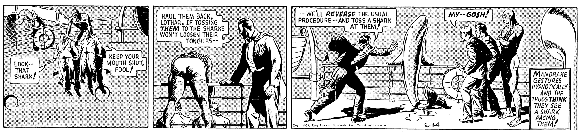 Elbow OCR: ? HAUL THEM BACKLOTHAR. IF TOSSING THEM TO THE SHARKS WON'T LOOSEN THEIR TONGUES -- WE'LL REVERSE THE USUAL PROCEDURE-AND TOSS A SHARK AT THEM! MY--GOSH! LOOK-- THAT SHARK! KEEP YOUR MOUTH SHUT* FOOL! MANDRAKE GESTURES HYPNOTICALLY AND THE THUGS THINK THEY SEE A SHARK FACINGTHEM! Cope IvWild ste aed 6-14 ? HAUL THEM BACKLOTHAR. IF TOSSING THEM TO THE SHARKS WON'T LOOSEN THEIR TONGUES -- WE'LL REVERSE THE USUAL PROCEDURE-AND TOSS A SHARK AT THEM! MY--GOSH! LOOK-- THAT SHARK! KEEP YOUR MOUTH SHUT* FOOL! MANDRAKE GESTURES HYPNOTICALLY AND THE THUGS THINK THEY SEE A SHARK FACINGTHEM! Cope IvKng Fa StdrWild ste aed 6-14