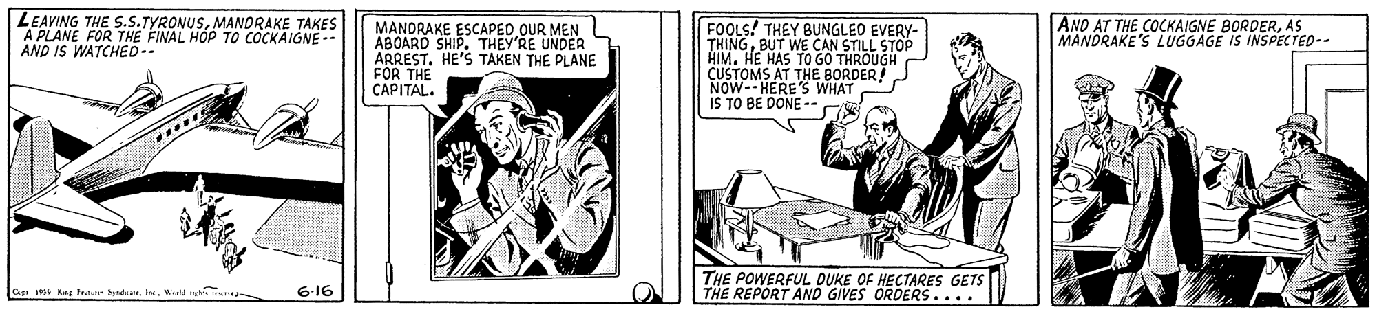 Rectangle OCR: LEAVING THE S.S.TYRONUSMANDRAKE TAKES A PLANE FOR THE FINAL HOP TO COCKAIGNE-- AND IS WATCHED-. MANDRAKE ESCAPED OUR MEN ABOARD SHIP. THEY'RE UNDER ARREST. HE'S TAKEN THE PLANE FOR THE CAPITAL. FOOLS! THEY BUNGLEO EVERY- THINGBUT WE CAN STILL STOP HIM. HE HAS TO GO THROUGH CUSTOMS AT THE BORDER! NOW-- HERE'S WHAT IS TO BE DONE -- ANO AT THE COCKAIGNE BORDERAS MANDRAKE'S LUGGAGE IS INSPECTED-- THE POWERFUL DUKE OF HECTARES GETS THE REPORT AND GIVES ORDERS.... Ceg 19 Kag tea SyndeW kN 6-16 LEAVING THE S.S.TYRONUSMANDRAKE TAKES A PLANE FOR THE FINAL HOP TO COCKAIGNE-- AND IS WATCHED-. MANDRAKE ESCAPED OUR MEN ABOARD SHIP. THEY'RE UNDER ARREST. HE'S TAKEN THE PLANE FOR THE CAPITAL. FOOLS! THEY BUNGLEO EVERY- THINGBUT WE CAN STILL STOP HIM. HE HAS TO GO THROUGH CUSTOMS AT THE BORDER! NOW-- HERE'S WHAT IS TO BE DONE -- ANO AT THE COCKAIGNE BORDERAS MANDRAKE'S LUGGAGE IS INSPECTED-- THE POWERFUL DUKE OF HECTARES GETS THE REPORT AND GIVES ORDERS.... Ceg 19 Kag tea SyndeW kN 6-16