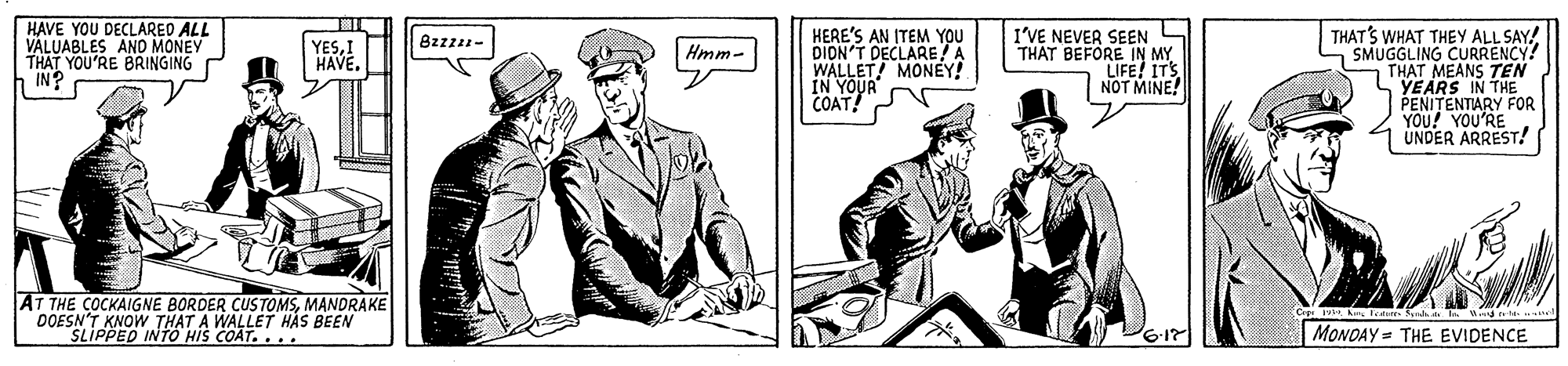 Conversation OCR: HAVE YOU DECLARED ALL VALUABLES AND MONEY THAT YOU'RE BRINGING h IN? HERE'S AN ITEM YOU DION'T DECLARE A WALLET MONEY! IN YOUR COAT! I'VE NEVER SEEN THAT BEFORE IN MY LIFE! ITS NOT MINE! THAT'S WHAT THEY ALL SAY! SMUGGLING CURRENCY! THAT MEANS TEN YEARS IN THE PENITENTIARY FOR YOU! YOU'RE UNDER ARREST! 8zzz- YESI HAVE. Hmm- AT THE COCKAIGNE BORDER CUSTOMSMANDRAKE OOESN'T KNOW THAT A WALLET HÁS BEEN SLIPPED INTO HIS COAT.... Sunda t a Wi nt MONOAY = THE EVIDENCE HAVE YOU DECLARED ALL VALUABLES AND MONEY THAT YOU'RE BRINGING h IN? HERE'S AN ITEM YOU DION'T DECLARE A WALLET MONEY! IN YOUR COAT! I'VE NEVER SEEN THAT BEFORE IN MY LIFE! ITS NOT MINE! THAT'S WHAT THEY ALL SAY! SMUGGLING CURRENCY! THAT MEANS TEN YEARS IN THE PENITENTIARY FOR YOU! YOU'RE UNDER ARREST! 8zzz- YESI HAVE. Hmm- AT THE COCKAIGNE BORDER CUSTOMSMANDRAKE OOESN'T KNOW THAT A WALLET HÁS BEEN SLIPPED INTO HIS COAT.... Sunda t a Wi nt MONOAY = THE EVIDENCE