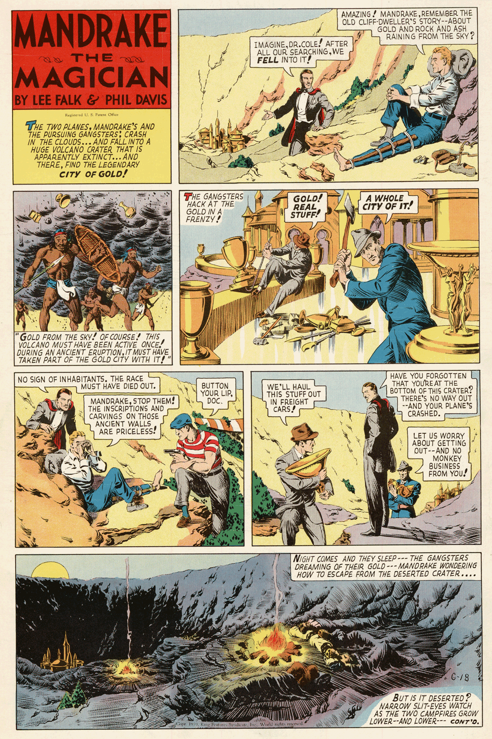 Parallel OCR: MANDRAKE AMAZING! MANDRAKEREMEMBER THE OLD CLIFF-DWELLER'S STORY--ABOUT GOLD AND ROCK AND ASH RAINING FROM THE SKY? L IMAGINEDR.COLE! AFTER ALL OUR SEARÇHINGWE FELL INTO IT! THE MAGICIAN BY LEE FALK & PHIL DAVIS Megistered U.S P Ofcr THE TWO PLANESMANDRAKE'S AND THE PURSUING GANGSTERS: CRASH IN THE CLOUDS... AND FALL INTO A HUGE VOLCANO CRATER THAT IS APPARENTLY EXTINCT... AND THEREFIND THE LEGENDARY CITY OF GOLD! THE GANGSTERS HACK AT THE GOLD IN A FRENZY! GOLD! REAL STUFF! A WHOLE CITY OF IT! 'GOLD FROM THE SKY! OF COURSE! THIS VOLCANO MUST HAVE BEEN ACTIVE ONCE! DURING AN ANCIENT ERUPTIONIT MUST HAVE TAKEN PART OF THE GOLD CITY WITH IT!" HAVE YOU FORGOTTEN L THAT YOU'RE AT THE BOTTOM OF THIS CRATER? S THERE'S NO WAY OUT --AND YOUR PLANE'S CRASHED. NO SIGN OF INHABITANTS. THE RACE MUST HAVE DIED OUT. BUTTON YOUR LIP. DOC. WE'LL HAUL THIS STUFF OUT IN FREIGHT CARS! MANDRAKESTOP THEM! THE INSCRIPTIONS AND CARVINGS ON THOSE ANCIENT WALLS ARE PRICELESS! LET US WORRY ABOUT GETTING OUT--AND NO MONKEY BUSINESS 4 FROM YOU! NIGHT COMES AND THEY SLEEP--- THE GANGSTERS DREAMING OF THEIR GOLD- MANDRAKE WONDERING HOW TO ESCAPE FROM THE DESERTED CRATER.... E C-18 BUT IS IT DESERTED? NARROW SLIT-EYES WATCH AS THE TWO CAMPFIRES GROW LOWER--AND LOWER--- CONT'D. O Kine Fetteea I Weeld righes recrel MANDRAKE AMAZING! MANDRAKEREMEMBER THE OLD CLIFF-DWELLER'S STORY--ABOUT GOLD AND ROCK AND ASH RAINING FROM THE SKY? L IMAGINEDR.COLE! AFTER ALL OUR SEARÇHINGWE FELL INTO IT! THE MAGICIAN BY LEE FALK & PHIL DAVIS Megistered U.S P Ofcr THE TWO PLANESMANDRAKE'S AND THE PURSUING GANGSTERS: CRASH IN THE CLOUDS... AND FALL INTO A HUGE VOLCANO CRATER THAT IS APPARENTLY EXTINCT... AND THEREFIND THE LEGENDARY CITY OF GOLD! THE GANGSTERS HACK AT THE GOLD IN A FRENZY! GOLD! REAL STUFF! A WHOLE CITY OF IT! 'GOLD FROM THE SKY! OF COURSE! THIS VOLCANO MUST HAVE BEEN ACTIVE ONCE! DURING AN ANCIENT ERUPTIONIT MUST HAVE TAKEN PART OF THE GOLD CITY WITH IT!" HAVE YOU FORGOTTEN L THAT YOU'RE AT THE BOTTOM OF THIS CRATER? S THERE'S NO WAY OUT --AND YOUR PLANE'S CRASHED. NO SIGN OF INHABITANTS. THE RACE MUST HAVE DIED OUT. BUTTON YOUR LIP. DOC. WE'LL HAUL THIS STUFF OUT IN FREIGHT CARS! MANDRAKESTOP THEM! THE INSCRIPTIONS AND CARVINGS ON THOSE ANCIENT WALLS ARE PRICELESS! LET US WORRY ABOUT GETTING OUT--AND NO MONKEY BUSINESS 4 FROM YOU! NIGHT COMES AND THEY SLEEP--- THE GANGSTERS DREAMING OF THEIR GOLD- MANDRAKE WONDERING HOW TO ESCAPE FROM THE DESERTED CRATER.... E C-18 BUT IS IT DESERTED? NARROW SLIT-EYES WATCH AS THE TWO CAMPFIRES GROW LOWER--AND LOWER--- CONT'D. O Kine Fetteea I Weeld righes recrel