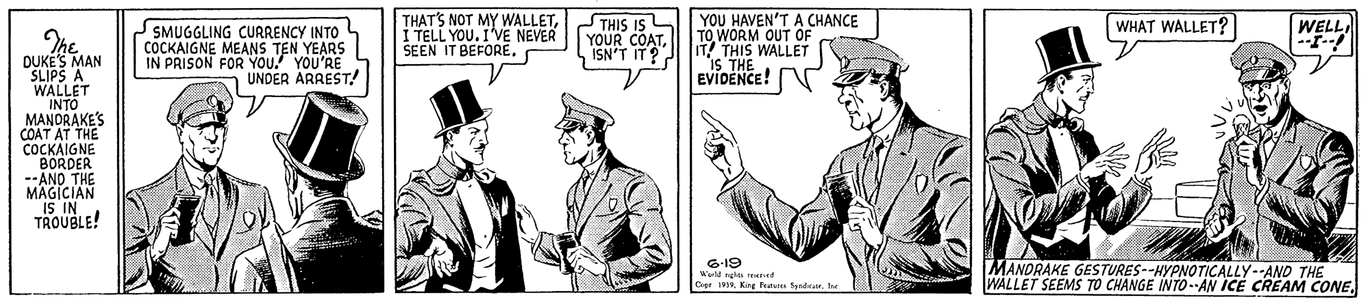 Collar OCR: THAT'S NOT MY WALLETI TELL YOU. I'VE NEVER SEEN IT BEFORE. THIS IS YOUR COATISN'T IT? YOU HAVEN'T A CHANCE TO WORM OUT OF IT THIS WALLET Is THE EVIDENCE! WHAT WALLET? WELL SMUGGLING CURRENCY INTO L COCKAIGNE MEANS TEN YEARS IN PRISON FOR YOU. YOU'RE UNDER ARREST! DUKES MAN SLIPS A WALLET INTO MANORAKE'S COAT AT THE COCKAIGNE BORDER --ANO THE MAGICIAN IS IN TROUBLE! 6-19 World ngha net Cierhe MANORAKE GESTURES--HYPNOTICALLY--AND THE WALLET SEEMS TO CHANGE INTO--AN ICE CREAM CONETHAT'S NOT MY WALLETI TELL YOU. I'VE NEVER SEEN IT BEFORE. THIS IS YOUR COATISN'T IT? YOU HAVEN'T A CHANCE TO WORM OUT OF IT THIS WALLET Is THE EVIDENCE! WHAT WALLET? WELL SMUGGLING CURRENCY INTO L COCKAIGNE MEANS TEN YEARS IN PRISON FOR YOU. YOU'RE UNDER ARREST! DUKES MAN SLIPS A WALLET INTO MANORAKE'S COAT AT THE COCKAIGNE BORDER --ANO THE MAGICIAN IS IN TROUBLE! 6-19 World ngha net CierKing Peatures Syndrarhe MANORAKE GESTURES--HYPNOTICALLY--AND THE WALLET SEEMS TO CHANGE INTO--AN ICE CREAM CONE