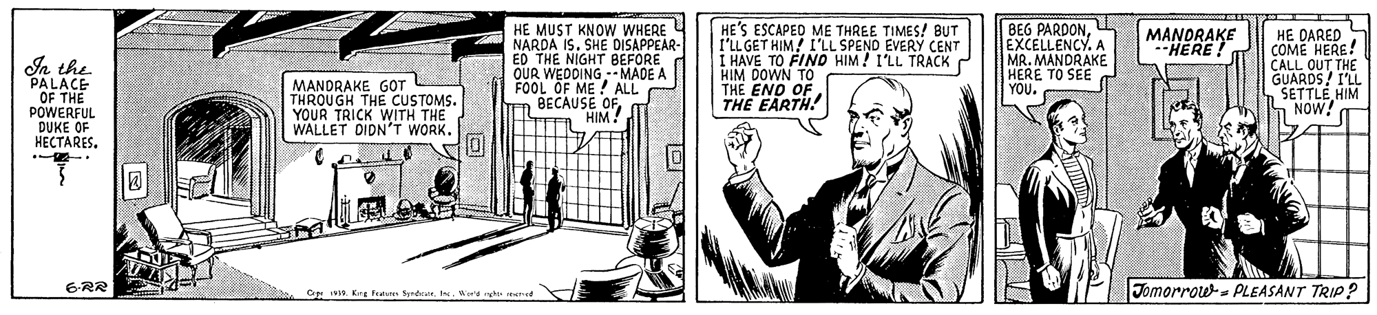 Design OCR: HE MUST KNOW WHERE NARDA IS. SHE DISAPPEAR- ED THE NIGHT BEFORE OUR WEDDING -- MADE A FOOL OF ME ! ALL BECAUSE OFHIM! HE'S ESCAPED ME THREE TIMES! BUT l'LL GET HIM! I'LL SPEND EVERY CENT I HAVE TO FIND HIM! I'LL TRACK HIM DOWN TO THE END OF THE EARTH! BEG PARDONEXCELLENCY. A MR. MANDRAKE HERE TO SEE YOU. HE DARED COME HERE! CALL OUT THE GUARDS! I'LL SETTLE HIM NOW! MANDRAKE -HERE! In the PALACE OF THE POWERFUL DUKE OF HECTARES. MANDRAKE GOT THROUGH THE CUSTOMS. YOUR TRICK WITH THE WALLET DIDN'T WORK. 6RR Jomorrow- PLEASANT TRIP? Ce IV. Krg festure SentWerd h ed HE MUST KNOW WHERE NARDA IS. SHE DISAPPEAR- ED THE NIGHT BEFORE OUR WEDDING -- MADE A FOOL OF ME ! ALL BECAUSE OFHIM! HE'S ESCAPED ME THREE TIMES! BUT l'LL GET HIM! I'LL SPEND EVERY CENT I HAVE TO FIND HIM! I'LL TRACK HIM DOWN TO THE END OF THE EARTH! BEG PARDONEXCELLENCY. A MR. MANDRAKE HERE TO SEE YOU. HE DARED COME HERE! CALL OUT THE GUARDS! I'LL SETTLE HIM NOW! MANDRAKE -HERE! In the PALACE OF THE POWERFUL DUKE OF HECTARES. MANDRAKE GOT THROUGH THE CUSTOMS. YOUR TRICK WITH THE WALLET DIDN'T WORK. 6RR Jomorrow- PLEASANT TRIP? Ce IV. Krg festure SentWerd h ed