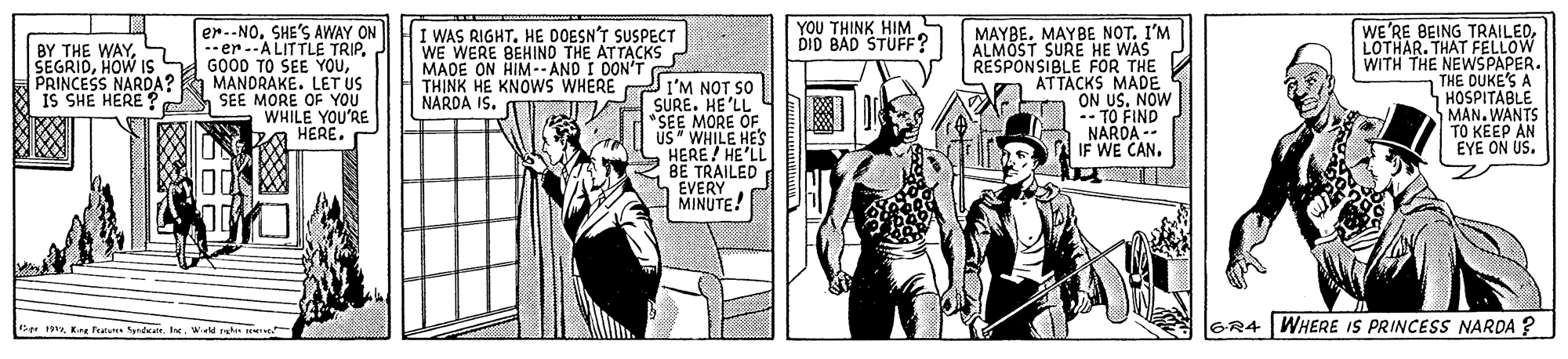 Parallel OCR: WE'RE BEING TRAILEDLOTHAR. THAT FELLOW WITH THE NEWSPAPER. THE DUKE'S A HOSPITABLE MAN. WANTS TO KEEP AN EYE ON US. YOU THINK HIM DID BAD STUFF? BY THE WAYS SEGRIDHOW IS PRINCESS NARDA? IS SHE HERE ? er.-NOSHE'S AWAY ON -er --A LITTLE TRIP. GOOD TO SEE YOUMANDRAKE. LET US SEE MORE OF YOU WHILE YOU'RE HERE. I WAS RIGHTHE DOESN'T SUSPECT WE WERE BEHIND THE ATTACKS MADE ON HIM--AND I DON'T TH?NK HE KNOWS WHERE NARDA IS. C I'M NOT SO SURE. HE'LL "SEE MORE OF US WHILE HES HERE! HE'LL BE TRAILED EVERY MINUTE! MAYBEMAYBE NOT. I'M ALMÖST SURÉ HE WAS RESPONSIBLE FOR THE ATTACKS MADE ON US. NOW -- TO FIND NARDA -- IF WE CAN. BrWele ret ve GR4 WHERE IS PRINCESS NARDA ? WE'RE BEING TRAILEDLOTHAR. THAT FELLOW WITH THE NEWSPAPER. THE DUKE'S A HOSPITABLE MAN. WANTS TO KEEP AN EYE ON US. YOU THINK HIM DID BAD STUFF? BY THE WAYS SEGRIDHOW IS PRINCESS NARDA? IS SHE HERE ? er.-NOSHE'S AWAY ON -er --A LITTLE TRIP. GOOD TO SEE YOUMANDRAKE. LET US SEE MORE OF YOU WHILE YOU'RE HERE. I WAS RIGHTHE DOESN'T SUSPECT WE WERE BEHIND THE ATTACKS MADE ON HIM--AND I DON'T TH?NK HE KNOWS WHERE NARDA IS. C I'M NOT SO SURE. HE'LL "SEE MORE OF US WHILE HES HERE! HE'LL BE TRAILED EVERY MINUTE! MAYBEMAYBE NOT. I'M ALMÖST SURÉ HE WAS RESPONSIBLE FOR THE ATTACKS MADE ON US. NOW -- TO FIND NARDA -- IF WE CAN. BrEre ferune SyndeaWele ret ve GR4 WHERE IS PRINCESS NARDA ?