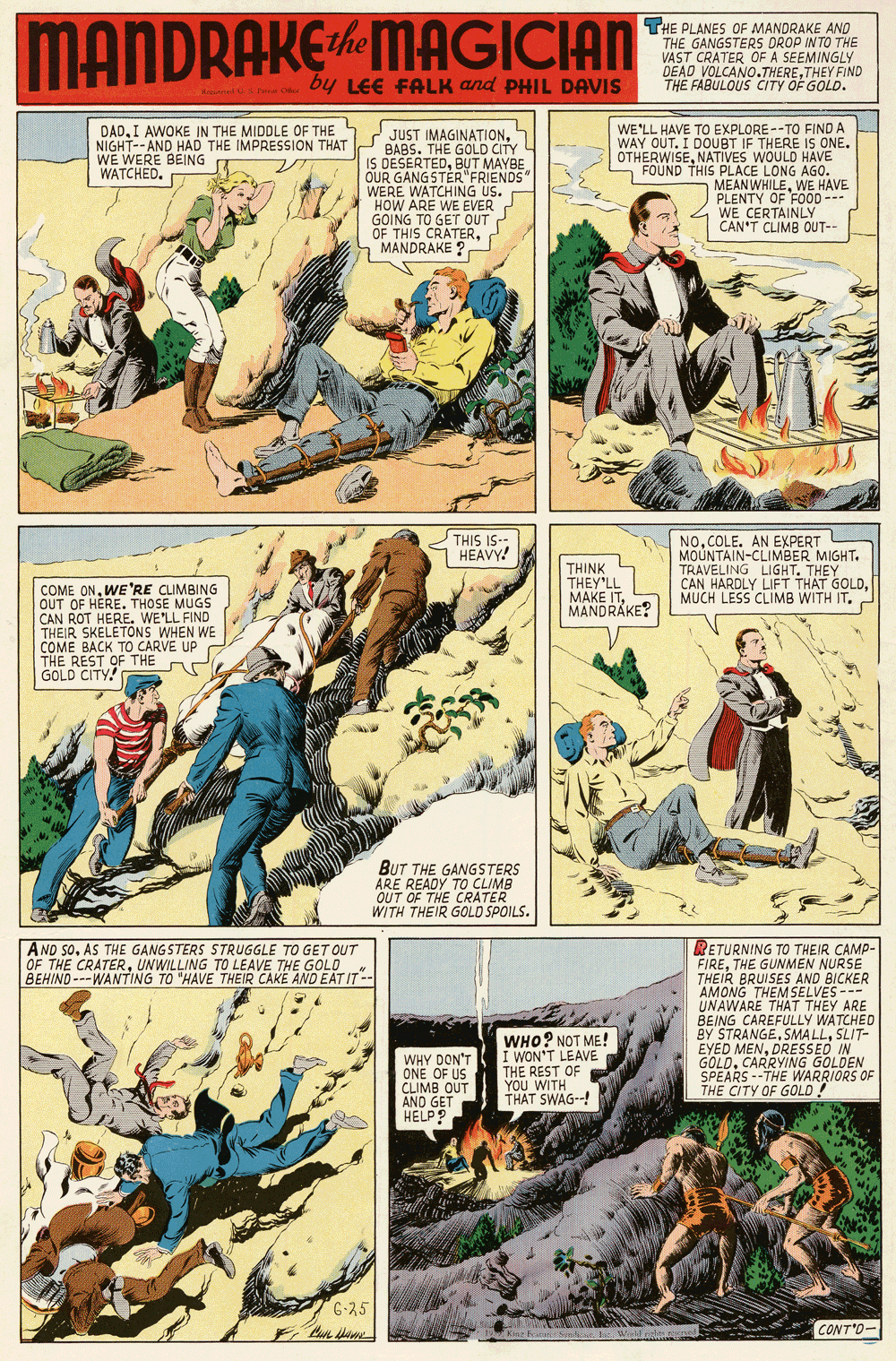 Fiction OCR: MANDRAKEMAGICIAN THE PLANES OF MANDRAKE AND THE GANGSTERS DROP INTO THE VAST CRATER OF A SEEMINGLY DEAD VOLCANO.THERETHEY FIND THE FABULOUS CITY OF GOLD. by LEE FALK and PHIL DAVIS DADI AWOKE IN THE MIDDLE OF THE 5 NIGHT-- AND HAD THE IMPRESSION THAT WE WERE BEING WATCHED. 2 JUST IMAGINATIONBABS. THE GOLD CITY IS DESERTEDBUT MAYBE OUR GANGSTER"FRIENDS WERE WATCHING US. HOW ARE WE EVER GOING TO GET OUT OF THIS CRATERa MANDRAKE ? WE'LL HAVE TO EXPLORE--TO FIND A WAY OUT. I DOUBT IF THERE IS ONE. OTHERWISENATIVES WOULD HAVE - FOUND THIS PLACE LONG AGO. MEAN WHILEWE HAVE PLENTY OF FOOD--- WE CERTAINLY CAN'T CLIMB OUT-- THIS IS-- 7 HEAVY! THINK THEY'LL MAKE ITCOLE. AN EXPERT MOUNTAIN-CLIMBER MIGHT. TRAVELING LIGHT. THEY CAN HARDLY LIFT THAT GOLDMUCH LESS CLIMB WITH IT. COME ONWE 'RE CLIMBING OUT OF HERE. THOSE MUGS CAN ROT HERE. WE'LL FIND THEIR SKELETONS WHEN WE COME BACK TO CARVE UP THE REST OF THE GOLD CITY! MANDRAKE? BUT THE GANGSTERS ARE READY TO CLIMB OUT OF THE CRATER WITH THEIR GOLD SPOILS. AND SOAS THE GANGSTERS STRUGGLE TO GET OUT OF THE CRATERUNWILLING TO LEAVE THE GOLD BEHIND ---WANTING TO "HAVE THEIR CAKE AND EAT IT-- RETURNING TO THEIR CAMP- FIRETHE GUNMEN NURSE THEIR BRUISES AND BICKER AMONG THEM SELVES--- UNAWARE THAT THEY ARE BEING CAREFULLY WATCHED BY STRANGESLIT- EYED MENDRESSED IN GOLDCARRYING GOLDEN SPEARS --THE WARRIORS OF THE CITY OF GOLD ! WHO? NOT ME! I WON'T LEAVE THE REST OF YOU WITH THAT SWAG--! WHY DON'T CLIMB OUT AND GET HELP? 6-25 CONT'O- MANDRAKEMAGICIAN THE PLANES OF MANDRAKE AND THE GANGSTERS DROP INTO THE VAST CRATER OF A SEEMINGLY DEAD VOLCANO.THERETHEY FIND THE FABULOUS CITY OF GOLD. by LEE FALK and PHIL DAVIS DADI AWOKE IN THE MIDDLE OF THE 5 NIGHT-- AND HAD THE IMPRESSION THAT WE WERE BEING WATCHED. 2 JUST IMAGINATIONBABS. THE GOLD CITY IS DESERTEDBUT MAYBE OUR GANGSTER"FRIENDS WERE WATCHING US. HOW ARE WE EVER GOING TO GET OUT OF THIS CRATERa MANDRAKE ? WE'LL HAVE TO EXPLORE--TO FIND A WAY OUT. I DOUBT IF THERE IS ONE. OTHERWISENATIVES WOULD HAVE - FOUND THIS PLACE LONG AGO. MEAN WHILEWE HAVE PLENTY OF FOOD--- WE CERTAINLY CAN'T CLIMB OUT-- THIS IS-- 7 HEAVY! THINK THEY'LL MAKE ITCOLE. AN EXPERT MOUNTAIN-CLIMBER MIGHT. TRAVELING LIGHT. THEY CAN HARDLY LIFT THAT GOLDMUCH LESS CLIMB WITH IT. COME ONWE 'RE CLIMBING OUT OF HERE. THOSE MUGS CAN ROT HERE. WE'LL FIND THEIR SKELETONS WHEN WE COME BACK TO CARVE UP THE REST OF THE GOLD CITY! MANDRAKE? BUT THE GANGSTERS ARE READY TO CLIMB OUT OF THE CRATER WITH THEIR GOLD SPOILS. AND SOAS THE GANGSTERS STRUGGLE TO GET OUT OF THE CRATERUNWILLING TO LEAVE THE GOLD BEHIND ---WANTING TO "HAVE THEIR CAKE AND EAT IT-- RETURNING TO THEIR CAMP- FIRETHE GUNMEN NURSE THEIR BRUISES AND BICKER AMONG THEM SELVES--- UNAWARE THAT THEY ARE BEING CAREFULLY WATCHED BY STRANGESMA LLSLIT- EYED MENDRESSED IN GOLDCARRYING GOLDEN SPEARS --THE WARRIORS OF THE CITY OF GOLD ! WHO? NOT ME! I WON'T LEAVE THE REST OF YOU WITH THAT SWAG--! WHY DON'T CLIMB OUT AND GET HELP? 6-25 CONT'O-