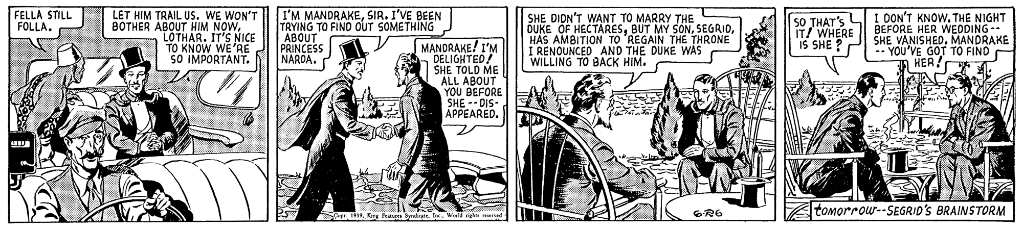 Comic book OCR: FELLA STILL FOLLA. LET HIM TRAIL US. WE WON'T BOTHER ABOUT HIM NOWLOTHAR. IT'S NICE TO KNOW WE'RE SO IMPORTANT. I'M MANDRAKESIR. I'VE BEEN TRYING TO FIND OUT SOMETHING ABOUT PRINCESS NARDA. SHE DIDN'T WANT TO MARRY THE OUKE OF HECTARESHAS AMBITION TO 'REGAIN THE THRONE I RENOUNCED AND THE DUKE WAS WILLING TO BACK HIM. SO THAT'S LI I DON'T KNOW. THE NIGHT BEFORE HER WEDDING -- SHE VANISHEDMANDRAKE -- YOU'VE GOT TO FIND A HER. IT! WHERE IS SHE ?P MANDRAKE! I'M DELIGHTED! SHE TOLD ME ALL ABOUT YOU BEFORE APPEAREO 6R6 tomorrow--SEGRID'S BRAINSTORM FELLA STILL FOLLA. LET HIM TRAIL US. WE WON'T BOTHER ABOUT HIM NOWLOTHAR. IT'S NICE TO KNOW WE'RE SO IMPORTANT. I'M MANDRAKESIR. I'VE BEEN TRYING TO FIND OUT SOMETHING ABOUT PRINCESS NARDA. SHE DIDN'T WANT TO MARRY THE OUKE OF HECTARESBUT MY SONHAS AMBITION TO 'REGAIN THE THRONE I RENOUNCED AND THE DUKE WAS WILLING TO BACK HIM. SO THAT'S LI I DON'T KNOW. THE NIGHT BEFORE HER WEDDING -- SHE VANISHEDMANDRAKE -- YOU'VE GOT TO FIND A HER. IT! WHERE IS SHE ?P MANDRAKE! I'M DELIGHTED! SHE TOLD ME ALL ABOUT YOU BEFORE APPEAREO 6R6 tomorrow--SEGRID'S BRAINSTORM