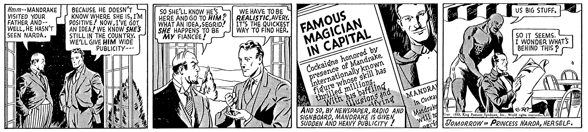 Humour OCR: Hmm--MANDRAKE VISITED YOUR FATHER AND-- WELLHE HASN'T SEEN NARDABECAUSE HE DOESN'T 2 KNOW WHERE SHE ISI'M POSITIVE! NOW1'VE GOT AN IOEA! WE KNOW SHE'S STILL IN THE COUNTRY. WE'LL GIVE HIM WIDE PUBLICITY-- SO SHE'LL KNOW HE'S HERE AND GO TO'HIM? || REALISTICAVERY. WHAT AN IDEASEGRID! SHE HAPPENS TO BE MY FIANCE! WE HAVE TO BE FAMOUS MAGICIAN IN CAPITAL IT'S THE QUICKEST WAY TO FINO HER. US BIG STUFF. Cockaigne honored by presence of MandrakeInternationally known sO IT SEEMS. i WONDER WHAT'S BEHIND THIS ? A thrill AND SORADIO AND SIGNBOARDSUDDEN AND HEAVY PUBLICITY ! MANDRAY In Cockay Mandrak will ng Afying Feataten yndateWu tJOMORROw PRINCESS NARDAHERSELF. Hmm--MANDRAKE VISITED YOUR FATHER AND-- WELLHE HASN'T SEEN NARDABECAUSE HE DOESN'T 2 KNOW WHERE SHE ISI'M POSITIVE! NOW1'VE GOT AN IOEA! WE KNOW SHE'S STILL IN THE COUNTRY. WE'LL GIVE HIM WIDE PUBLICITY-- SO SHE'LL KNOW HE'S HERE AND GO TO'HIM? || REALISTICAVERY. WHAT AN IDEASEGRID! SHE HAPPENS TO BE MY FIANCE! WE HAVE TO BE FAMOUS MAGICIAN IN CAPITAL IT'S THE QUICKEST WAY TO FINO HER. US BIG STUFF. Cockaigne honored by presence of MandrakeInternationally known sO IT SEEMS. i WONDER WHAT'S BEHIND THIS ? A thrill AND SOBY NEWSPAPERRADIO AND SIGNBOARDMANDRAKE IS GIVENSUDDEN AND HEAVY PUBLICITY ! MANDRAY In Cockay Mandrak will ng Afying Feataten yndateWu tJOMORROw PRINCESS NARDA