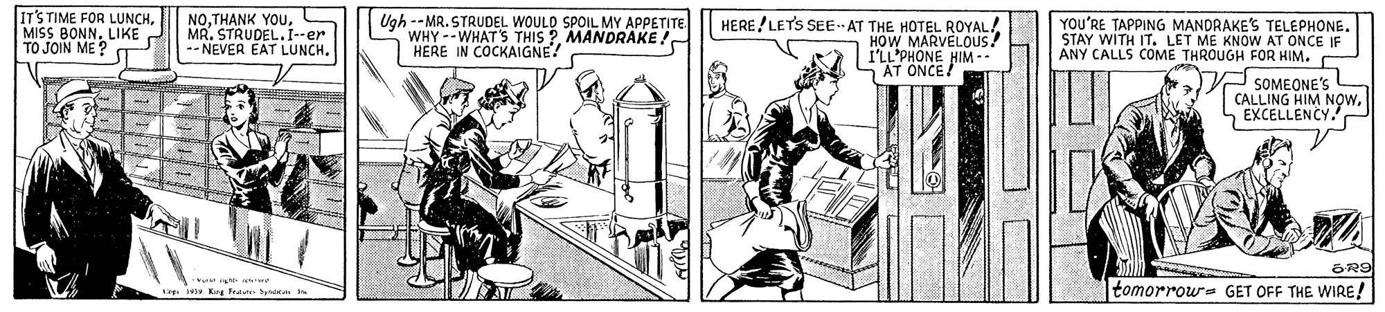 Art OCR: IT'S TIME FOR LUNCHMISS BONN. LIKE TO JOIN ME ? NOMR. STRUDEL.I--er -- NEVER EAT LUNCH. Ugh --MR. STRUDEL WOULD SPOIL MY APPETITE WHY --WHAT'S THIS ?MANDRAKE ! HERE IN COCKAIGNE! HERE / LETS SEE AT THE HOTEL ROYAL! HOW MARVELOUS! I'LL'PHONE HIM -- AT ONCE! YOU'RE TAPPING MANDRAKE'S TELEPHONE. STAY WITH IT. LET ME KNOW AT ONCE IF ANY CALLS COME THROUGH FOR HIM. SOMEONE'S CALLING HIM NOWEXCELLENCY. OR9 tomorrow- GET OFF THE WIRE! L 4. Krs Frece beieas IT'S TIME FOR LUNCHMISS BONN. LIKE TO JOIN ME ? NOTHANK YOUMR. STRUDEL.I--er -- NEVER EAT LUNCH. Ugh --MR. STRUDEL WOULD SPOIL MY APPETITE WHY --WHAT'S THIS ?MANDRAKE ! HERE IN COCKAIGNE! HERE / LETS SEE AT THE HOTEL ROYAL! HOW MARVELOUS! I'LL'PHONE HIM -- AT ONCE! YOU'RE TAPPING MANDRAKE'S TELEPHONE. STAY WITH IT. LET ME KNOW AT ONCE IF ANY CALLS COME THROUGH FOR HIM. SOMEONE'S CALLING HIM NOWEXCELLENCY. OR9 tomorrow- GET OFF THE WIRE! L 4. Krs Frece beieas