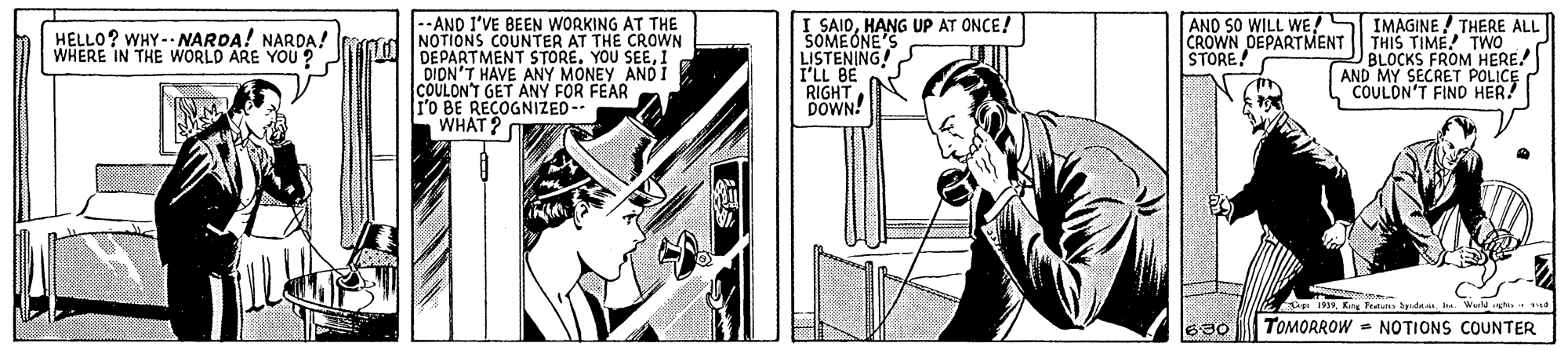 Fictional character OCR: --AND I'VE BEEN WORKING AT THE I SAIDHANG UP AT ONCE! SOMEONE'S LISTENING! I'LL BE RIGHT DOWN! AND SO WILL WE!S IMAGINE/ THERE ALL CROWN DEPARTMENT | THIS TIME! TWO BLOCKS FROM HERE! AND MY SECRET POLICE COULON'T FIND HER! HELLO? WHY -- NAROA! NARDA! raod NOTIONS COUNTER AT THE CROWN WHERE IN THE WORLD ARE YOU ? DEPARTMENT STORE1 DIDN'T HAVE ANY MONEY ANDI COULON'T GET ANY FOR FEAR Po BE RECOGNIZED-- WHAT? STORE C 19King Teat Spde a 690 TOMORROW - NOTIONS COUNTER --AND I'VE BEEN WORKING AT THE I SAIDHANG UP AT ONCE! SOMEONE'S LISTENING! I'LL BE RIGHT DOWN! AND SO WILL WE!S IMAGINE/ THERE ALL CROWN DEPARTMENT | THIS TIME! TWO BLOCKS FROM HERE! AND MY SECRET POLICE COULON'T FIND HER! HELLO? WHY -- NAROA! NARDA! raod NOTIONS COUNTER AT THE CROWN WHERE IN THE WORLD ARE YOU ? DEPARTMENT STOREYOU SEE1 DIDN'T HAVE ANY MONEY ANDI COULON'T GET ANY FOR FEAR Po BE RECOGNIZED-- WHAT? STORE C 19King Teat Spde a 690 TOMORROW - NOTIONS COUNTER
