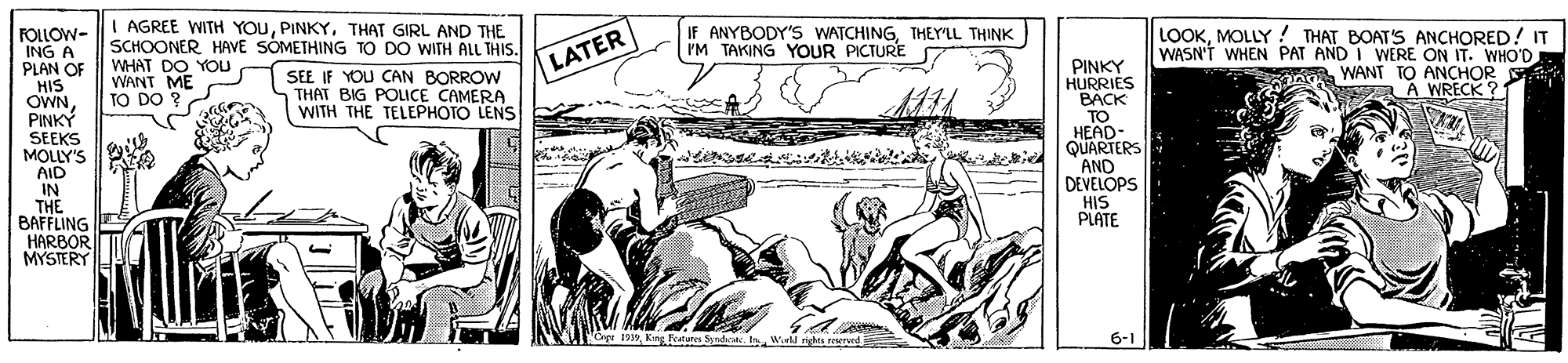 People OCR: I AGREE WITH YOUPINKY. THAT GIRL AND THE SCHOONER HAVE SOMETHING TO DO WITH ALL THIS. WHAT DO YOU WANT ME TO DO ? IF ANYBODY'S WATCHINGTHEY'LL THINK I'M TAKING YOUR PICTURE FOLLOW- ING A PLAN OF HIS OWNPINKY SEEKS MOLLY'S AID IN THE BAFFLING HARBOR MYSTERY LOOKMOLLY ! THAT BOAT'S ANCHORED! IT WASN'T WHEN PAT AND I WERE ON IT. WHO'D WANT TO ANCHOR SA7 A WRECK ? LATER PINKY HURRIES BACK TO HEAD- QUARTERS AND DEVELOPS HIS PLATE SEE IF YOU CAN BORROW THAT BIG POLICE CAMERA WITH THE TELEPHOTO LENS Ope 199Kiny ratures Sndak. In Wurl nt ed 6-1 I AGREE WITH YOUPINKY. THAT GIRL AND THE SCHOONER HAVE SOMETHING TO DO WITH ALL THIS. WHAT DO YOU WANT ME TO DO ? IF ANYBODY'S WATCHINGTHEY'LL THINK I'M TAKING YOUR PICTURE FOLLOW- ING A PLAN OF HIS OWNPINKY SEEKS MOLLY'S AID IN THE BAFFLING HARBOR MYSTERY LOOKMOLLY ! THAT BOAT'S ANCHORED! IT WASN'T WHEN PAT AND I WERE ON IT. WHO'D WANT TO ANCHOR SA7 A WRECK ? LATER PINKY HURRIES BACK TO HEAD- QUARTERS AND DEVELOPS HIS PLATE SEE IF YOU CAN BORROW THAT BIG POLICE CAMERA WITH THE TELEPHOTO LENS Ope 199Kiny ratures Sndak. In Wurl nt ed 6-1