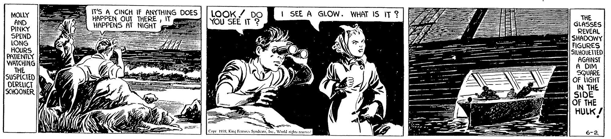 Black-and-white OCR: IT'S A CINCH IF ANYTHING DOES HAPPEN OUT THEREIT HAPPENS AT NIGHT E LOOK! DO YOU SEE IT ? I SEE A GLOW. WHAT IS IT ? E MOLLY AND PINKY SPEND LONG HOURS PATIENTLY WATCHING THE SUSPECTED DERELICT SCHOONER THE GLASSES REVEAL SHADOWY FIGURES SILHOUETED AGAINST A DIM SQUARE OF LIGHT IN THE SIDE OF THE HULK ! Cer 19. Knt Faturs Sendicane. IWretd righes reserve! 6-2 IT'S A CINCH IF ANYTHING DOES HAPPEN OUT THEREIT HAPPENS AT NIGHT E LOOK! DO YOU SEE IT ? I SEE A GLOW. WHAT IS IT ? E MOLLY AND PINKY SPEND LONG HOURS PATIENTLY WATCHING THE SUSPECTED DERELICT SCHOONER THE GLASSES REVEAL SHADOWY FIGURES SILHOUETED AGAINST A DIM SQUARE OF LIGHT IN THE SIDE OF THE HULK ! Cer 19. Knt Faturs Sendicane. IWretd righes reserve! 6-2