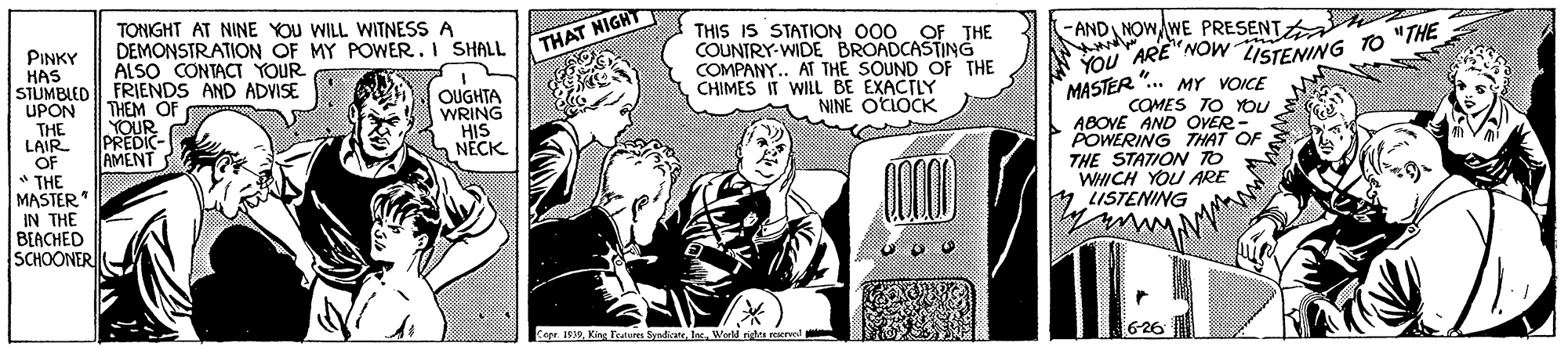 Illustration OCR: -AND NOWWE PRESENT TONIGHT AT NINE YOU WILL WITNESS A DEMONSTRATION OF MY POWER. I SHALL ALSO CONTACT YOUR THIS IS STATION O00 OF THE COUNTRY-WIDE BROADCASTING COMPANY.. AT THE SOUND OF THE CHIMES IT WILL BE EXACTLY NINE OLLOCK * YOU ARE"NOW ISTENING TO "THE MASTER ".. MY VOICE COMES TO You ABOVE AND OVER POWERING THAT OF THE STATION TO WHICH YOU ARE THAT NIGHT PINKY HAS SJUMBLED FRIENDS AND ADVISE UPON THE LAIR OF THE MASTER IN THE BEACHED ISCHOONER OUGHTA WRING HIS NECK THEM OF YOUR E PREDIC-. AMENT LISTENING Copr. 1939Werld ngha reserved -AND NOWWE PRESENT TONIGHT AT NINE YOU WILL WITNESS A DEMONSTRATION OF MY POWER. I SHALL ALSO CONTACT YOUR THIS IS STATION O00 OF THE COUNTRY-WIDE BROADCASTING COMPANY.. AT THE SOUND OF THE CHIMES IT WILL BE EXACTLY NINE OLLOCK * YOU ARE"NOW ISTENING TO "THE MASTER ".. MY VOICE COMES TO You ABOVE AND OVER POWERING THAT OF THE STATION TO WHICH YOU ARE THAT NIGHT PINKY HAS SJUMBLED FRIENDS AND ADVISE UPON THE LAIR OF THE MASTER IN THE BEACHED ISCHOONER OUGHTA WRING HIS NECK THEM OF YOUR E PREDIC-. AMENT LISTENING Copr. 1939King Fratur ynateWerld ngha reserved