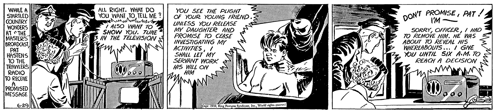 Art OCR: WHILE A STARTLED COUNTRY WONDERS AT THE MASTER'S BROADCAST PAT HASTENS TO THE TRAWLERS RADIO TO RECENE A PROMISED MESSAGE ALL RIGHT. WHAT DO YOU WANT TOTELL ME DON'T PROMISEPAT ! I'M - YOU SEE THE PLIGHT OF YOUR YpUNG FRIEND UNLESS YOU RELEASE MY DAUGHTER AND PROMISE TO CEASE INVESTIGATING MY ACTIVITIESI SHALL LET MY SERVANT WORK HIS WILL ON HIM ALSO WANT TO SHOW YOU. TUNE IN THE TELEVISION SORRYI HAD TO REMOVE HIM. HE WAS ABOUT TO RE VEAL HIS WHEREABOUTS../ GIVE YOU UNTIL SIX A.M. TO REACH A DECISION 6-29 King Tranures SyndicWerld r peerved WHILE A STARTLED COUNTRY WONDERS AT THE MASTER'S BROADCAST PAT HASTENS TO THE TRAWLERS RADIO TO RECENE A PROMISED MESSAGE ALL RIGHT. WHAT DO YOU WANT TOTELL ME DON'T PROMISEPAT ! I'M - YOU SEE THE PLIGHT OF YOUR YpUNG FRIEND UNLESS YOU RELEASE MY DAUGHTER AND PROMISE TO CEASE INVESTIGATING MY ACTIVITIESI SHALL LET MY SERVANT WORK HIS WILL ON HIM ALSO WANT TO SHOW YOU. TUNE IN THE TELEVISION SORRYI HAD TO REMOVE HIM. HE WAS ABOUT TO RE VEAL HIS WHEREABOUTS../ GIVE YOU UNTIL SIX A.M. TO REACH A DECISION 6-29 King Tranures SyndicWerld r peerved