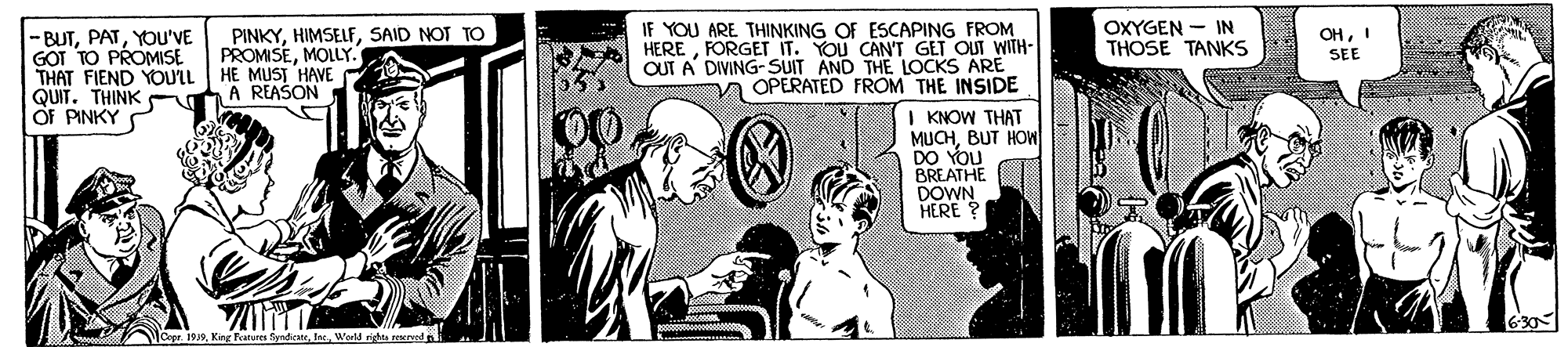 Comic book OCR: OXYGEN - IN THOSE TANKS PINKYSAID NOT TO PROMISEMOLLY." IF YOU ARE THINKING OF ESCAPING FROM HEREFORGET IT. YOU CAN'T GET OUT WITH- OUT A DIVING-SUIT AND THE LOCKS ARE A OPERATED FROM THE INSIDE OHI SEE -BUTYOU'VE GOT TO PROMISE THAT FIEND YOULL HE MUST HAVE QUIT. THINK OF PINKY A REAŠON | KNOW THAT MUCHBUT HOW DO YOU BREATHE DOWN HERE 630 Copr. 1919WeM rits eda OXYGEN - IN THOSE TANKS PINKYSAID NOT TO PROMISEMOLLY." IF YOU ARE THINKING OF ESCAPING FROM HEREFORGET IT. YOU CAN'T GET OUT WITH- OUT A DIVING-SUIT AND THE LOCKS ARE A OPERATED FROM THE INSIDE OHI SEE -BUTYOU'VE GOT TO PROMISE THAT FIEND YOULL HE MUST HAVE QUIT. THINK OF PINKY A REAŠON | KNOW THAT MUCHBUT HOW DO YOU BREATHE DOWN HERE 630 Copr. 1919King Fatu fyndicatWeM rits eda